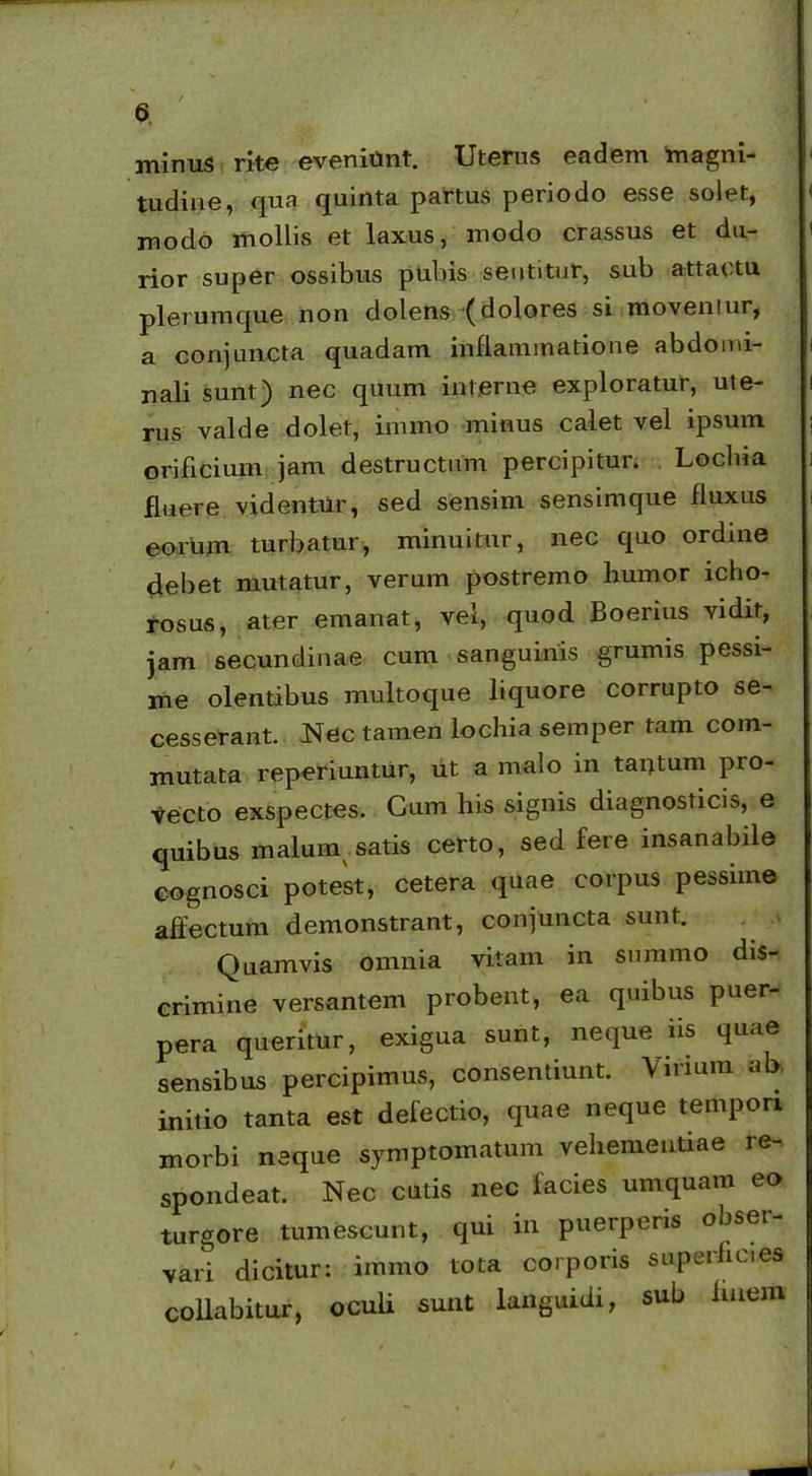 w , TTV 6 minus rite eveniunt. Uterus eadem magni- tudine, qua quinta partus periodo esse solet, modo mollis et laxus, modo crassus et du- rior super ossibus pubis sentitur, sub attactu plerumque non dolens (dolores si movemur, a conjuncta quadam inflammatione abdomi- nali sunt) nec quum interne exploratur, ute- rus valde dolet, immo minus calet vel ipsum orificium jam destructam percipitur. Loclna fluere videntur, sed sensim sensimque fluxus eorum turbatur, minuitur, nec quo ordine clebet mutatur, verum postremo humor icho- rosus, ater emanat, vel, quod Boerius yidir, jam secundinae cum sanguinis grumis pessi- me olentibus multoque liquore corrupto se- cesserant. Nec tamen lochia semper tam com- mutata reperiuntur, ut a malo in tantum pio- vecto exspectes. Cum his signis diagnosticis, e quibus maluin satis certo, sed fere insanabile cognosci potest, cetera quae corpus pessime affectum demonstrant, conjuncta sunt. Quamvis omnia vitam in summo dis- crimine versantem probent, ea quibus puer- pera queritur, exigua sunt, neque iis quae sensibus percipimus, consentiunt. Virium ab initio tanta est defectio, quae neque tempori morbi neque symptomatum vehementiae re- spondeat. Nec cutis nec facies urnquam eo turgore tumescunt, qui in puerperis obser- vari dicitur: immo tota corporis superfic.es collabitur, oculi sunt languidi, sub luiem