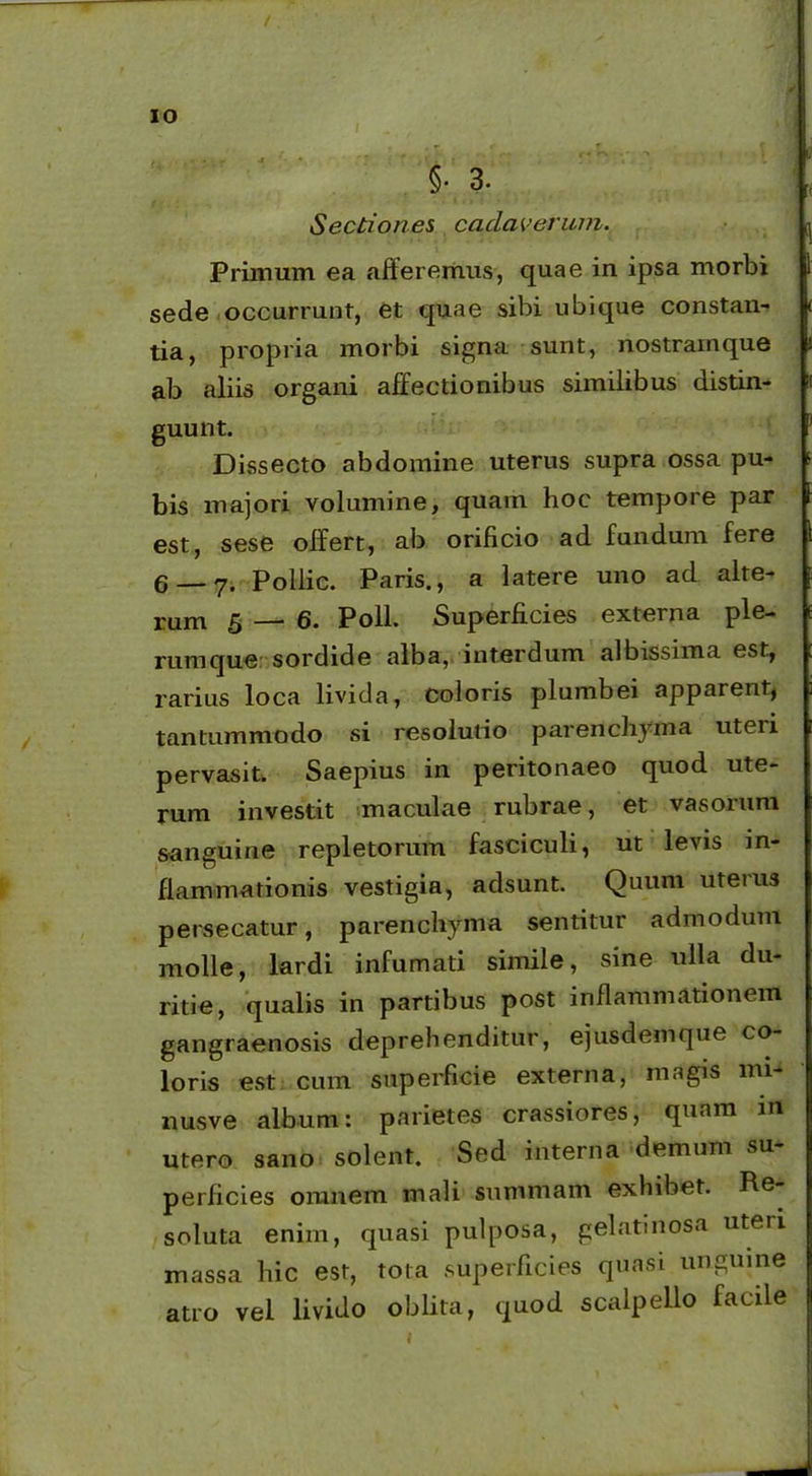 IO §• 3. Sectiones cadaverum. Primum ea afferemus, quae in ipsa morbi sede occurrunt, et quae sibi ubique constan- tia, propria morbi signa sunt, nostrainque ab aliis organi affectionibus similibus distin- guunt. Dissecto abdomine uterus supra ossa pu- bis majori volumine, quam hoc tempore par est, sese offert, ab orificio ad fundum fere 6 — y. Pollie. Paris., a latere uno ad alte- rum 5 — 6. Poli. Superficies externa ple- rumque sordide alba, interdum albissima est, rarius loca livida, coloris plumbei apparent, tantummodo si resolutio parenchyma uteii pervasit. Saepius in peritonaeo quod ute- rum investit maculae rubrae, et vasorum sanguine repletorum fasciculi, ut levis in- flammationis vestigia, adsunt. Quum uterus persecatur, parenchyma sentitur admodum molle, lardi infumati simile, sine ulla du- ritie, qualis in partibus post inflammationem gangraenosis deprehenditur, ejusdemque co loris est cum superficie externa, magis mi- nusve album: parietes crassiores, quam in utero sano solent. Sed interna demum su perficies omnem mali summam exhibet. Pe soluta enim, quasi pulposa, gelatinosa uteri massa hic est, tota superficies quasi unguine atro vel livido oblita, quod scalpello facile