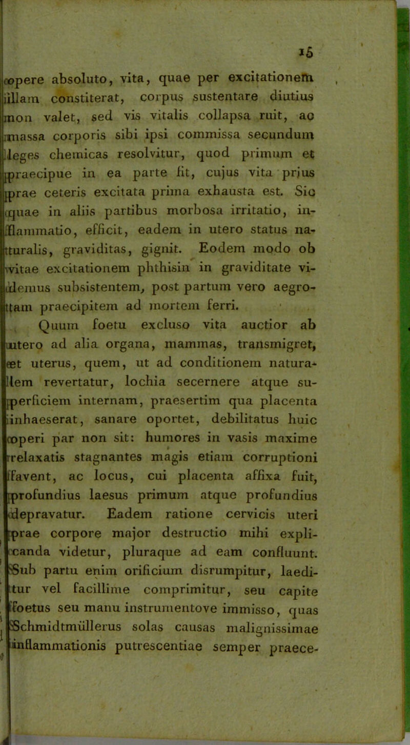 ropere absoluto, vita, quae per excitationem illi a m constiterat, coipus sustentare diutius inon valet, sed vis vitalis collapsa ruit, ac unassa corporis sibi ipsi commissa secundum ileges chemicas resolvitur, quod primum et [praecipue in ea parte iit, cujus vita prjus [prae ceteris excitata prima exhausta est. Sic couae in aliis partibus morbosa irritatio, in- [flammatio, efficit, eadem in utero status na- tturalis, graviditas, gignit. Eodem modo ob vvitae excitationem phthisin in graviditate vi- olemus subsistentem, post partum vero aegro- ttam praecipitem ad mortem ferri. Quum foetu excluso vita auctior ab intero ad alia organa, mammas, transmigret, eet uterus, quem, ut ad conditionem natura- llem revertatur, lochia secernere atque su- Iperficiem internam, praesertim qua placenta iinhaeserat, sanare oportet, debilitatus huic coperi par non sit: humores in vasis maxime rrelaxatis stagnantes magis etiam corruptioni Ifavent, ac locus, cui placenta affixa fuit, [profundius laesus primum atque profundius (depravatur. Eadem ratione cervicis uteri iprae corpore major destructio mihi expli- rcanda videtur, pluraque ad eam confluunt. SSub partu enim orificium disrumpitur, laedi- ttur vel facillime comprimitur, seu capite tfoetus seu manu instrurnentove immisso, quas Schmidtmiillerus solas causas malignissimae inflammationis putrescendae semper praece- .