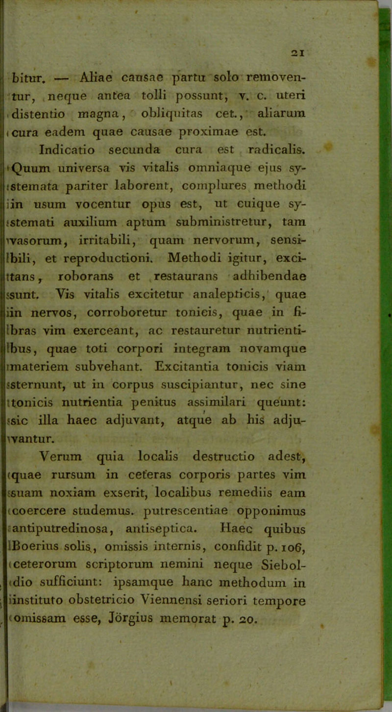 bitur. — Aliae cansae parta solo removen- tur, neque antea tolli possunt, v. c. uteri distentio magna, obliquitas cet., aliarum icura eadem quae causae proximae est. Indicatio secunda cura est radicalis. 'Quum universa vis vitalis omniaque ejus sy- istemata pariter laborent, complures methodi iin usum vocentur opus est, ut cuique sy- jstemati auxilium aptum subministretur, tam vvasorum, irritabili, quam nervorum, sensi- Ibili, et reproductioni. Methodi igitur, exci- S“ttans, roborans et restaurans adhibendae ssunt. Vis vitalis excitetur analepticis,' quae iin nervos, corroboretur tonieis, quae in fi- Ibras vim exerceant, ac restauretur nutrienti- Ibus, quae toti corpori integram novamque imateriem subvehant. Excitantia tonieis viam ssternunt, ut in corpus suscipiantur, nec sine ttonicis nutrientia penitus assimilari queunt: 5sic illa haec adjuvant, atque ab his adju- wantur. Verum quia localis destructio adest, (quae rursum in ceteras corporis partes vim ;5uam noxiam exserit, localibus remediis eam ccoercere studemus, putrescentiae opponimus antiputredinosa, antiseptica. Haec quibus IBoerius solis,, omissis internis, confidit p. 106, (ceterorum scriptorum nemini neque Siebol- (dio sufficiunt: ipsamque hanc methodum in iinstituto obstetricio Viennensi seriori tempore c omissam esse, Jorgius memorat p. 20.