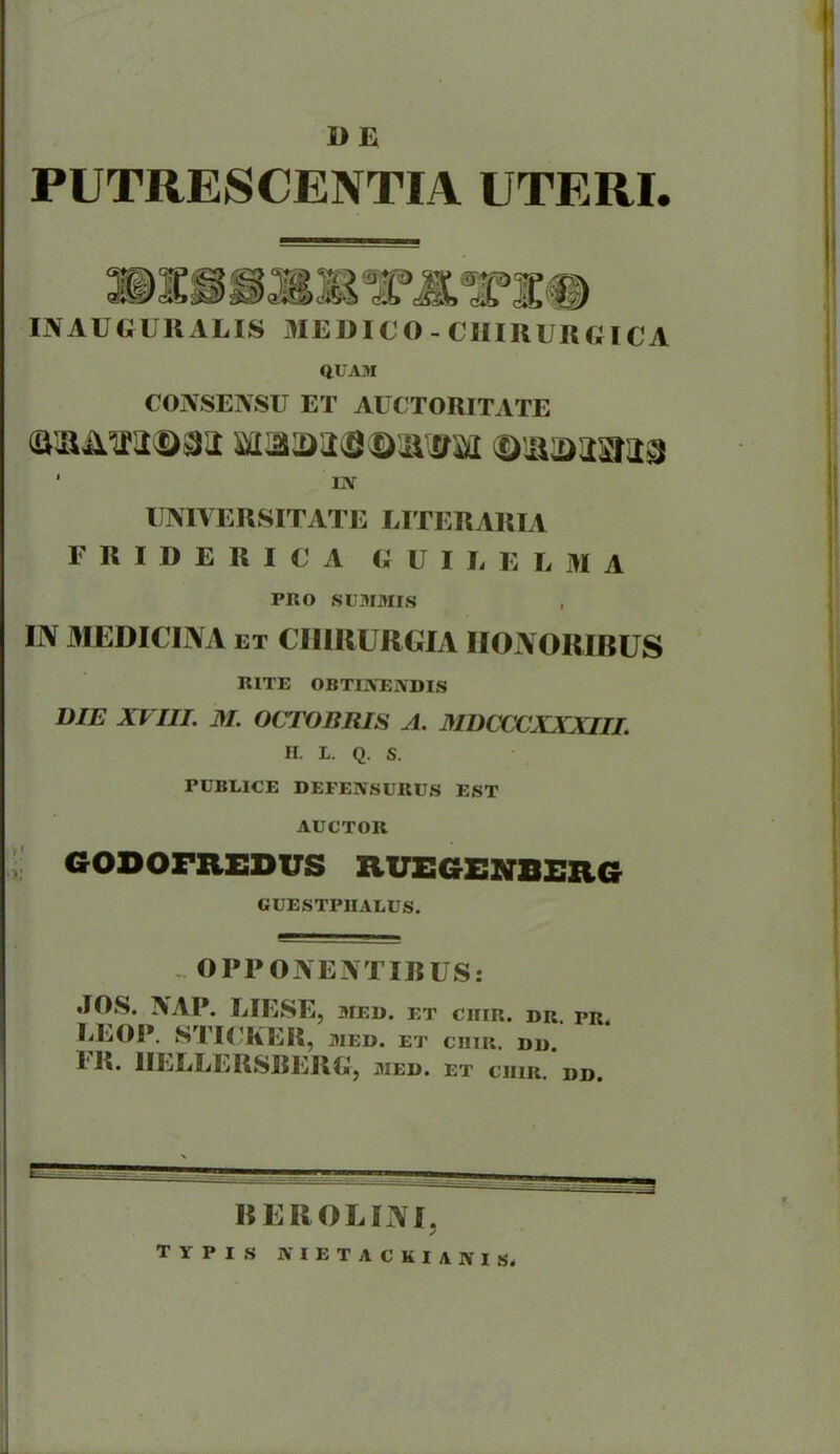 1> E PUTRESCENTIA UTERI. IN AUGURALIS MEDICO - CHIRURGICA QUAM CONSENSU ET AUCTORITATE ‘ IN UNIVERSITATE LITERARIA FRIDERICA GUI E E L M A PRO SUMMIS IN MEDICINA et CHIRURGIA HONORIBUS RITE OBTINENDIS DIE XVIII. M. OCTOBRIS A. MDCCCXXXIII. H. 1. Q. S. PUBEICE DEPENSURUS EST AUCTOR GODOFREDUS XIUEGENBERG GUESTPHALUS. OPPONENTIBUS: JOS. NAP. LIESE, 3IED. ET CHIR. DR. PR. IiEOP. STICKER, MED. ET CJIIR. DD. I R. 1ILLLERSBERG, med. et crir. dd, REROUINI, typis nietackianis.