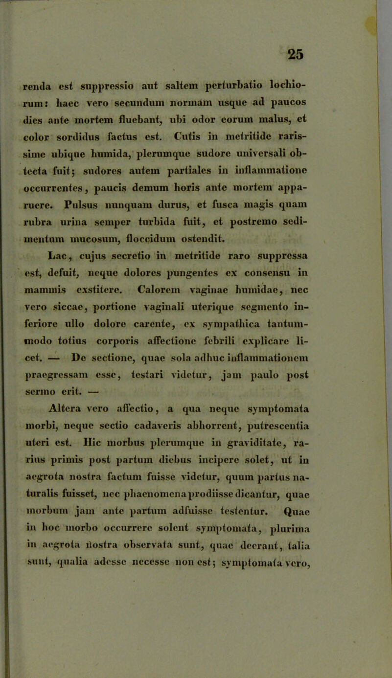 renda est suppressio aut saltem perturbatio lochio- runi: haec vero secundum normam usque ad paucos dies ante mortem fluebant, ubi odor eorum malus, et color sordidus factus est. Cutis in mctritide raris- sime ubique humida, plerumque sudore universali ob- tecta fuit; sudores autem partiales in inflammatione occurrentes, paucis demum horis ante mortem appa- ruere. Pulsus nunquam durus, et fusca magis quam rubra urina semper turbida fuit, et postremo sedi- mentum mucosum, iloccidum ostendit. Lac, cujus secretio in metritide raro suppressa est, defuit, neque dolores pungentes ex consensu in mammis exstitere. Calorem vaginae humidac, nec vero siccae, portione vaginali uterique segmento in- feriore ullo dolore carente, ex sympathica tantum- modo totius corporis affectione febrili explicare li- cet. — De sectione, quae sola adhuc inflammationem praegressam esse, testari videtur, jam paulo post sermo erit. — Altera vero affectio, a qua neqxic symptomata morbi, neque sectio cadaveris abhorrent, putrescentia uteri est. Hic morbus plerumque in graviditate, ra- rius primis post partum diebus incipere solet, ut iu aegrota nostra factum fuisse videtur, quum partus na- turalis fuisset, nec phaenomenaprodiissedicantur, quae morbum jam ante partum adfuisse testentur. Quae in hoc morbo occurrere solent symptomata, plurima in aegrota llostra observata sunt, quae deerant, talia sunt, qualia adesse necesse non est; symptomata vero,