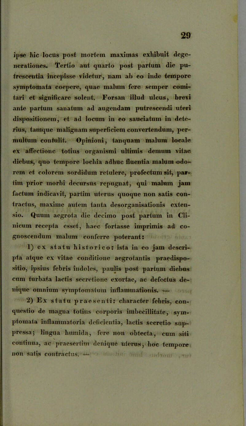 ipse Iiic locus post mortem maximas exhibuit dege- nerationes. Tertio aut quarto post partum dic pu- trescentia incepisse videtur, nam ab eo inde tempore symptomata coepere, quae malum fere semper comi- tari et significare solent. Forsan illud ulcus, brevi ante partum sanatum ad augendam putrescendi uteri dispositionem, et ad locum in eo sauciatum in dete- rius, tamque malignam superficiem convertendum, per- multum contulit. Opinioni, tanquam malum locale ex affectione totius organismi ultimis demum vitae diebus, quo tempore loebia adhuc fluentia malum odo- rem et colorem sordidum retulere, profectum sit, par- tim prior morbi decursus repugnat, qui malum jam factum indicavit, partim uterus quoque non satis con- tractus, maxime autem tanta desorganisationis exten- sio. Quum aegrota die decimo post partum in Cli- nicum recepta esset, haec fortasse imprimis ad co- gnoscendum malum conferre poterant: 1) ex statu historico: ista in eo jam descri- pta atque cx vitae conditione aegrotantis praedispo- sitio, ipsius febris indoles, paulis post partum diebus cum turbata lactis secretione exortae, ac defectus de- nique omnium symptomatum inflammationis. •— 2) Ex statu praesenti: character febris, con- questio de magna totius corporis imbecillitate, sym- ptomata inflammatoria deficientia, lactis secretio sup- pressa; lingua liumida, fere non obtecta, cum siti continua, ac praesertim denique uterus, boc tempore non satis contractus. —
