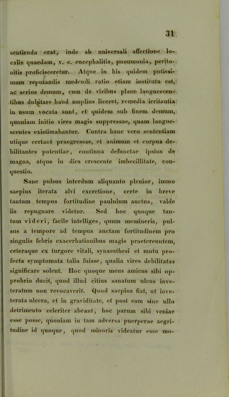 sentienda erat, inde ab universali affectione lo- calis quaedam, v. c. encephalitis, pneumonia, perito- nitis proficisceretur. Atque in his quidem potissi- mum reputandis medendi ratio etiam instituta est, ac serius demum, cum de viribus plane languescen- tibus dulptare haud amplius liceret, remedia irritantia in usum vocata sunt, et quidem sub finem demum, quoniam initio vires magis suppressae, quam langue- scentes existimabantur. Contra hanc vero sententiam utique certant praegressae, et animum et corpus de- bilitantes potentiae, continua defunctae ipsius de magna, atquo in dies crescente imbecillitate, con- questio. Sane pulsus interdum aliquanto plenior, immo saepius iterata alvi cxcrctione, certe in breve tantum tempus fortitudine paululum auctus, valde iis repugnare videtur. Sed hoc quoque tan- tum videri, facile intelliges, quum memineris, pul- sus a tempore ad tempus anctam fortitudinem pro singulis febris exacerbationibus magis praetereuntem, ccteraque ex turgore vitali, synaesthesi et motu pro- fecta symptomata talia fuisse, qualia vires debilitatas significare solent, lloc quoque meus amicus sibi op- probrio ducit, quod illud citius sanatum ulcus inve- teratum non revocaverit. Quod saepius fiat, ut inve- terata ulcera, et in graviditate, et post eam sine ullo detrimento celeriter abeant, hoc parum sibi veniae esse posse, quoniam iu tam adversa puerperae aegri- tudine id quoque, quod minoris videatur esse mo-