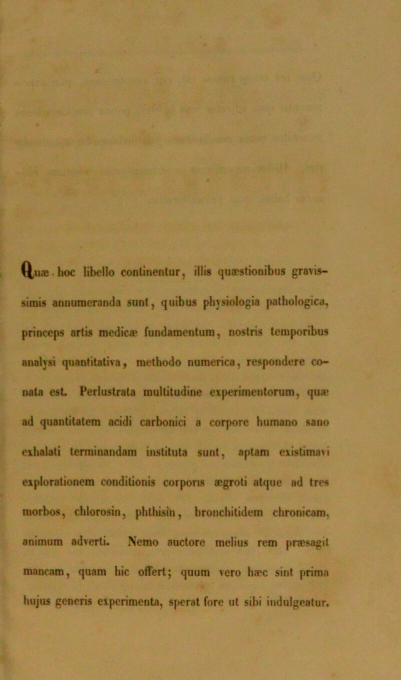 Q,me hoc libello continentur, illis quaestionibus gravis- simis annumeranda sunt, quibus phvsiologia pathologica, princeps artis medica' fundamentum, nostris temporibus analysi quantitativa, methodo numerica, respondere co- nata est. Perlustrata multitudine experimentorum, qua1 ad quantitatem acidi carbonici a corpore humano sano exhalati terminandam instituta sunt, aptam existimavi explorationem conditionis corporis aegroti atque ad tres morbos, chlorosin, phthisin, bronchilidem chronicam, animum adverti. Nemo auctore melius rem praesagit mancam, quam hic offert; quum vero ha*c sint prima hujus generis experimenta, sperat fore ut sibi indulgeatur.