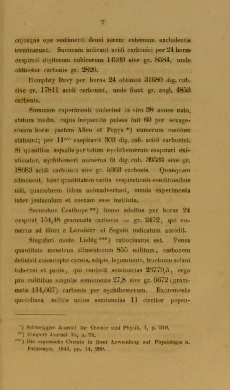 cuj usque ope vestimenti derisi aerem externum excludentis terminarunt. Summam indicant acidi carbonici per 24 horas exspirati digitorum cubicorum 14930 sive gr. 8584, unde obtinetur carbonis gr. 2820. Humphry Davy per horas 24 obtinuit 31080 dig. cub. sive gr. 17811 acidi carbonici, unde fiunt gr. angi. 4853 carbonis. Summam experimenti undecimi in viro 38 annos nato, statura media, cujus frequentia pulsus fuit 00 per sexage- simam hora* partem Alton et Pepxs •) numerum medium statuunt; per II' exspiravit 908 dig. cub. acidi carbonici. Si quantitas icqualis per totum nychtheinerum exspirari exi- stimatur, nychthemeri numerus Iit dig. cub. 39534 sive gr. 18083 acidi carbonici sive gr. 5.'#i3 carbonis. Quariquam admonent, hanc quantitatem variis respirationis conditionibus niti, quamobrcm iidem animadvertunt, omnia experimenta inter jentaculum et coenam esse instituta. Secundum Coathupe**) homo adultus per horas 24 exspirat 154,48 grammata carbonis gr. 2472, qui nu- merus ad illum a Lavuisier et Seguiu indicatum accedit. Singulari modo I.iehig ***) ratiocinatus est. Pensa quantitate menstrua alimentorum 855 militum, carbonem dehiiivit consumpta* carnis, adipis, leguminum, fructuum solarii tuberosi et panis, qui confecit scrniuncias 23779/), ergo pro militibus singulis senmincias 27/i sive gr. G072 (gram- mata 414,(j(>7) carbonis pt*r nycbtliemerum. Excrementa quotidiana militis unius seniiuueias 11 circiter pepen- ') Scliweiggcrs Journal ftir Chemic und Physik, 1, p. 210. ) Dlnglers Journal 7.‘>, p. 7S. r J Dic organische Chenue in ilircr Anwcndung auf Physiologie u. Patholamr, IW42, pp. 14, 84).