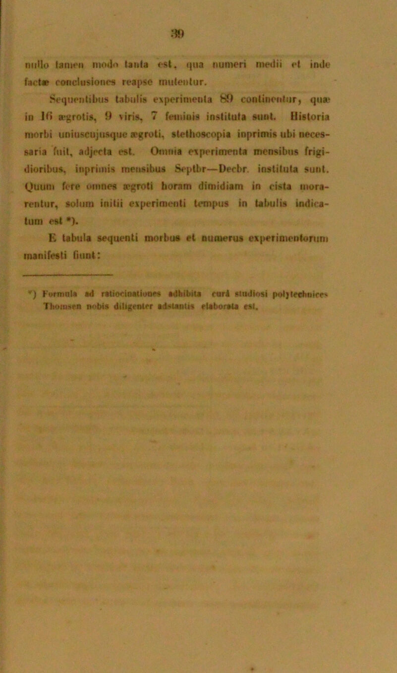 nullo tamen modo tanta est, qua numeri medii et inde fact* conclusiones reapse mutentur. Sequentibus tabulis experimenta H9 continentur, qua* in 1 fi a-grotis, 9 \iris. 7 feminis instituta sunt. Historia morbi uniuscujusque a>groti, stethoscopia inprimis ubi neces- saria fuit, adjecta est. Omnia experimenta mensibus frigi- dioribus, inprimis mensibus Septbr—Decbr. instituta sunt. Quum fere omnes wgroti horam dimidiam in cista mora- rentur, solum initii experimenti tempus in tabulis indica- tum est *). E tabula sequenti morbus et nuruerus experimentorum manifesti fiunt: *) Formata «d ratiocinationes adhibita cari studiosi poljtechntcc' HmMW nobis diligenter aditanti* elaborata est.