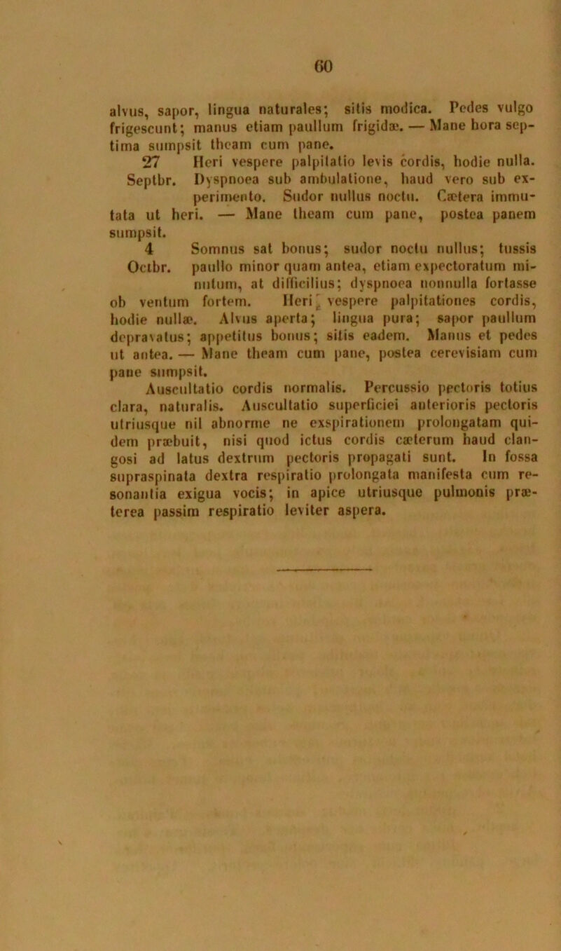 alvus, sapor, lingua naturales; sitis modica. Pedes vulgo frigescunt; manus etiam paullum frigidae. — Mane hora sep- tima sumpsit theam cum pane. 27 Heri vespere palpitatio levis cordis, hodie nulla. Septbr. Dyspnoea sub ambulatione, haud vero sub ex- perimento. Sudor nullus noctu. C sotera immu- tata ut heri. — Mane theam cum pane, postea panem sumpsit. 4 Somnus sat bonus; sudor noctu nullus; tussis Ocibr. paullo minor quam antea, etiam expectoratum mi- nutum, at difficilius; dyspnoea nonnulla fortasse oh ventum fortem. Heri \ vespere palpitationes cordis, hodie nullae. Alvus aperta; lingua pura; sapor paullum depravatus; appetitus bonus; sitis eadem. Manus et pedes ut antea. — Mane theam cum pane, postea cerevisiam cum paue sumpsit. Auscultatio cordis normalis. Percussio pectoris totius clara, naturalis. Auscultatio superficiei anterioris pectoris utriusque nil abnorme ne exspirationem prolongatam qui- dem praebuit, nisi quod ictus cordis caeterum haud clan- gosi ad latus dextrum pectoris propagati sunt. In fossa supraspinata dextra respiratio prolongata manifesta cum re- sonantia exigua vocis; in apice utriusque pulmonis pr«- tcrea passim respiratio leviter aspera.