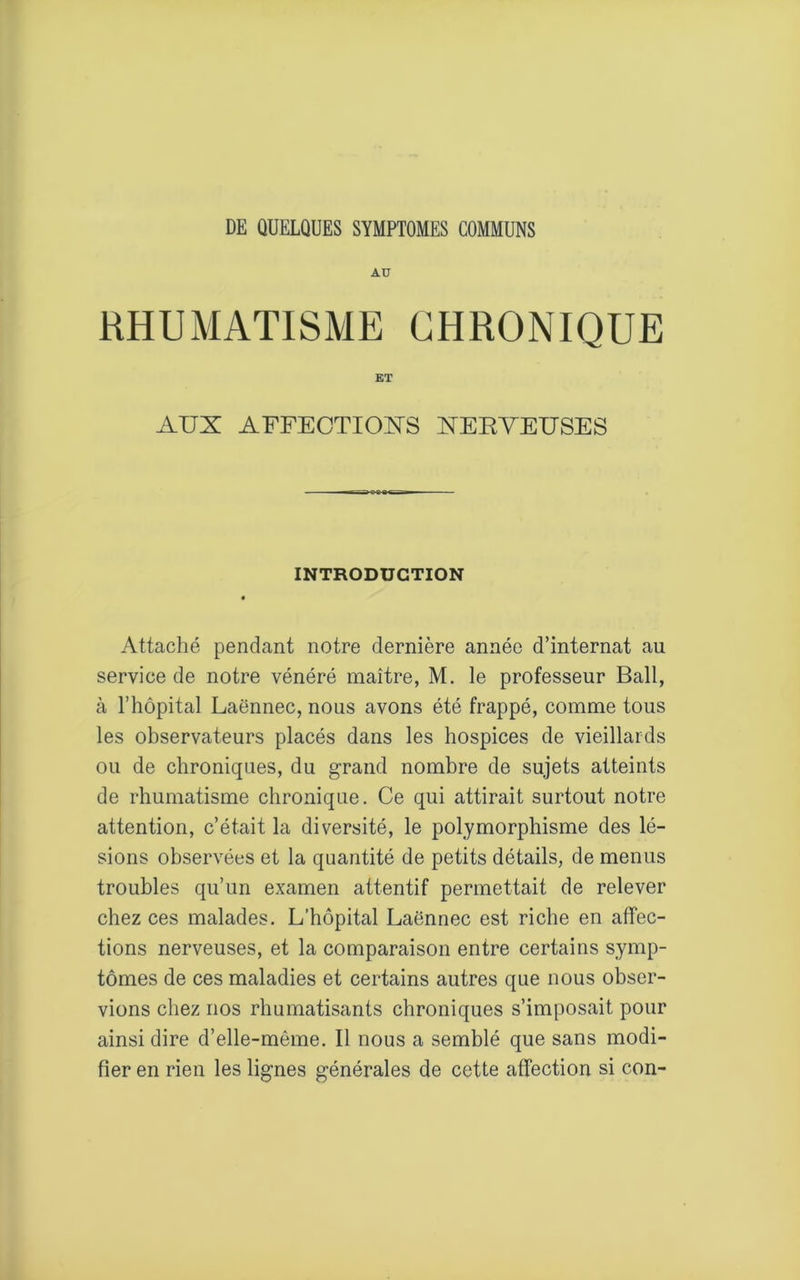 AU RHUMATISME CHRONIQUE ET AUX AFFECTIOXS XERVEUSES INTRODUCTION « Attaché pendant notre dernière année d’internat au service de notre vénéré maître, M. le professeur Bail, à l’hôpital Laënnec, nous avons été frappé, comme tous les observateurs placés dans les hospices de vieillards ou de chroniques, du grand nombre de sujets atteints de rhumatisme chronique. Ce qui attirait surtout notre attention, c’était la diversité, le polymorphisme des lé- sions observées et la quantité de petits détails, de menus troubles qu’un examen attentif permettait de relever chez ces malades. L’hôpital Laënnec est riche en affec- tions nerveuses, et la comparaison entre certains symp- tômes de ces maladies et certains autres que nous obser- vions chez nos rhumatisants chroniques s’imposait pour ainsi dire d’elle-même. Il nous a semblé que sans modi- fier en rien les lignes générales de cette affection si con-