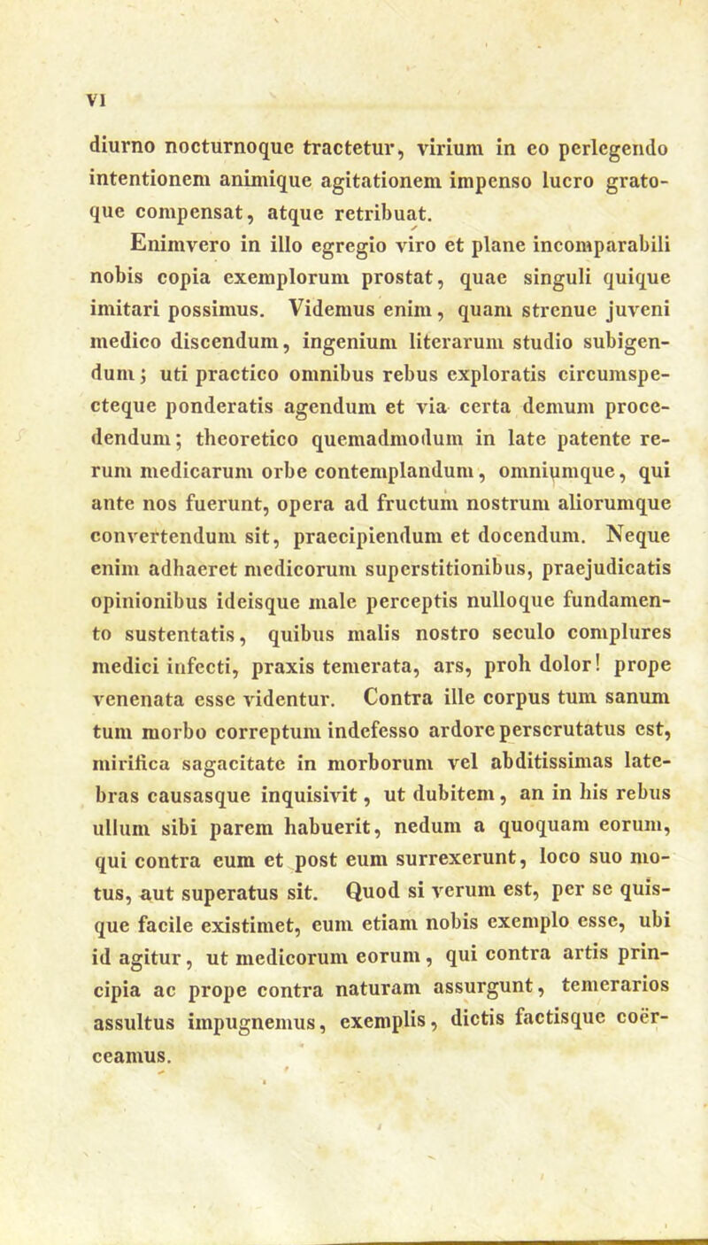 diurno nocturnoquc tractetur, virium in eo perlegendo intentionem animique agitationem impenso lucro grato- que compensat, atque retribuat. Enimvero in illo egregio viro et plane incomparabili nobis copia exemplorum prostat, quae singuli quique imitari possimus. Videmus enim , quam strenue juveni medico discendum, ingenium literarum studio subigen- dum uti practico omnibus rebus exploratis circumspe- cteque ponderatis agendum et via certa demum proce- dendum; theoretico quemadmodum in late patente re- rum medicarum orbe contemplandum, omniumque, qui ante nos fuerunt, opera ad fructum nostrum aliorumque convertendum sit, praecipiendum et docendum. Neque enim adhaeret medicorum superstitionibus, praejudicatis opinionibus ideisque male perceptis nulloque fundamen- to sustentatis, quibus malis nostro seculo complures medici infecti, praxis temerata, ars, proh dolor! prope venenata esse videntur. Contra ille corpus tum sanum tum morbo correptum indefesso ardore perscrutatus est, mirifica sagacitate in morborum vel abditissimas late- bras causasque inquisivit, ut dubitem , an in bis rebus ullum sibi parem habuerit, nedum a quoquam eorum, qui contra eum et post eum surrexerunt, loco suo mo- tus, aut superatus sit. Quod si verum est, per se quis- que facile existimet, eum etiam nobis exemplo esse, ubi id agitur, ut medicorum eorum , qui contra artis prin- cipia ac prope contra naturam assurgunt, temerarios assultus impugnemus, exemplis, dictis factisquc coer- ceamus.