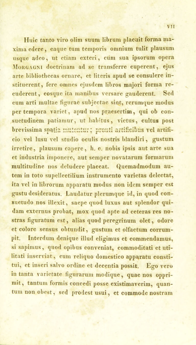 Huic tanto viro olim suum librum placuit forma ma- xima cdcrc, eaque tum temporis omnium tulit plausum usque adeo, ut etiam exteri, cum sua ipsorum opera Morgagni doctrinam ad se transferre cuperent, ejus arte bibliothecas ornare, et literis apud se consulere in- stituerent, fere omnes ejusdem libros majori forma re- cudcrent, cosquc ita manibus versare gauderent. Sed cum arti multae figurat; subjectae sint, rerumque modus per tempora variet, apud nos praesertim, qui ob con- suetudinem patiamur, ut habitus, victus, cultus post brevissima spatia mutCStur; prout; artificibus vel artifi- cio vei lusu vel studio oculis nostris blandiri, gustum irretire, plausum capere, h. e. nobis ipsis aut arte sua et industria imponere, aut semper novatarum formarum multitudine nos deludere placeat. Quemadmodum au- tem in toto supcllcctilium instrumento varietas delectat, ita vel in librorum apparatu modus non idem semper est gustu desideratus. Laudatur plerumque id, in quod con- suetudo nos illexit, saepe quod luxus aut splendor qui- dam externus probat, mox quod apte ad ceteras res no- stras figuratum est, alias quod peregrinum olet, odore et colore sensus obtundit, gustum et olfactum corrum- pit. Interdum denique illud eligimus et commendamus, si sapinius, quod opibus conveniat, commoditati et uti- litati inserviat, cum reliquo domestico apparatu consti- tui, et inseri salvo ordine et decentia possit. Ego vero in tanta varietate figurarum modique, quae nos oppri- mit, tantum formis concedi posse existimaverim, quan- tum non obest, sed prodest usui, et commode nostram