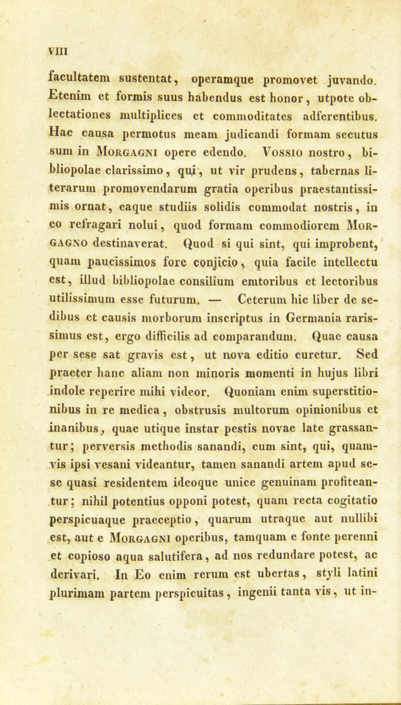 facultatem sustentat, operamque promovet juvando. Etenim et formis suus habendus est honor, utpote ob- lectationes multiplices et commoditates adfcrentibus. Hac causa permotus meam judicandi formam secutus sum in Morgagni opere edendo. Vossio nostro, bi- bliopolae clarissimo, qui, ut vir prudens, tabernas li- terarum promovendarum gratia operibus praestantissi- mis ornat, eaque studiis solidis commodat nostris, in eo refragari nolui, quod formam commodiorem Mor- gagno destinaverat. Quod si qui sint, qui improbent, quam paucissimos fore conjicio, quia facile intellectu est, illud bibliopolae consilium emtoribus et lectoribus utilissimum esse futurum. — Ceterum hic liber de se- dibus ct causis morborum inscriptus in Germania raris- simus est, ergo difficilis ad comparandum. Quae causa per sesc sat gravis est, ut nova editio curetur. Sed praeter hanc aliam non minoris momenti in hujus libri indole reperire mihi videor. Quoniam enim superstitio- nibus in re medica, obstrusis multorum opinionibus et inanibus, quae utique instar pestis novae late grassan- tur ; perversis methodis sanandi, cum sint, qui, quam- vis ipsi vesani videantur, tamen sanandi artem apud se- sc quasi residentem ideoque unice genuinam profitean- tur ; nihil potentius opponi potest, quam recta cogitatio perspicuaque praeceptio, quarum utraque aut nullibi est, aut e Morgagni operibus, tamquam e fonte perenni et copioso aqua salutifera, ad nos redundare potest, ac derivari. In Eo enim rerum est ubertas, styli latini plurimam partem perspicuitas , ingenii tanta vis, ut in-