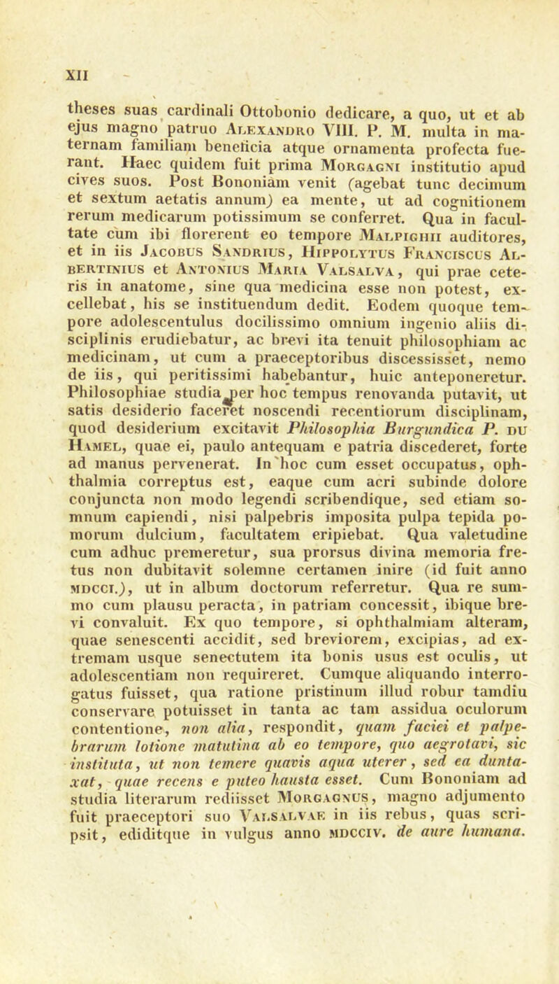 theses suas cardinali Ottobonio dedicare, a quo, ut et ab ejus magno patruo Alexandro VIII. P. M. multa in ma- ternam familiam beneficia atque ornamenta profecta fue- rant. Haec quidem fuit prima Morgagni institutio apud cives suos. Post Bononiam venit (agebat tunc decimum et sextum aetatis annum) ea mente, ut ad cognitionem rerum medicarum potissimum se conferret. Qua in facul- tate cum ibi florerent eo tempore Malpighii auditores, et in iis Jacobus Sandrius, Hippolytus Franciscus Al- bertinius et Antonius Maria Valsalva, qui prae cete- ris in anatome, sine qua medicina esse non potest, ex- cellebat , his se instituendum dedit. Eodem quoque tem- pore adolescentulus docilissimo omnium ingenio aliis di- sciplinis erudiebatur, ac brevi ita tenuit philosophiam ac medicinam, ut cum a praeceptoribus discessisset, nemo de iis, qui peritissimi habebantur, huic anteponeretur. Philosophiae studiajier hoc tempus renovanda putavit, ut satis desiderio faceret noscendi recentiorum disciplinam, quod desiderium excitavit Philosophia Burgundica P. nu Hamel, quae ei, paulo antequam e patria discederet, forte ad manus pervenerat. In'hoc cum esset occupatus, Oph- thalmia correptus est, eaque cum acri subinde dolore conjuncta non modo legendi scribendique, sed etiam so- mnum capiendi, nisi palpebris imposita pulpa tepida po- morum dulcium, facultatem eripiebat. Qua valetudine cum adhuc premeretur, sua prorsus divina memoria fre- tus non dubitavit solemne certamen inire (id fuit anno mdcci.) , ut in album doctorum referretur. Qua re sum- mo cum plausu peracta, in patriam concessit, ibique bre- vi convaluit. Ex quo tempore, si ophthalmiam alteram, quae senescenti accidit, sed breviorem, excipias, ad ex- tremam usque senectutem ita bonis usus est oculis, ut adolescentiam non requireret. Cumque aliquando interro- gatus fuisset, qua ratione pristinum illud robur tamdiu conservare potuisset in tanta ac tam assidua oculorum contentione, non alia, respondit, quam faciei et palpe- brarum lotione matutina ab eo tempore, quo aegrotari, sic instituta, ut non temere quavis aqua uterer, sed ea dunta- xat, quae recens e puteo hausta esset. Cum Bononiam ad studia literarum rediisset Morgagnus, magno adjumento fuit praeceptori suo Valsalvae in iis rebus, quas scri- psit, ediditque in vulgus anno mdcciv. de aure humana.