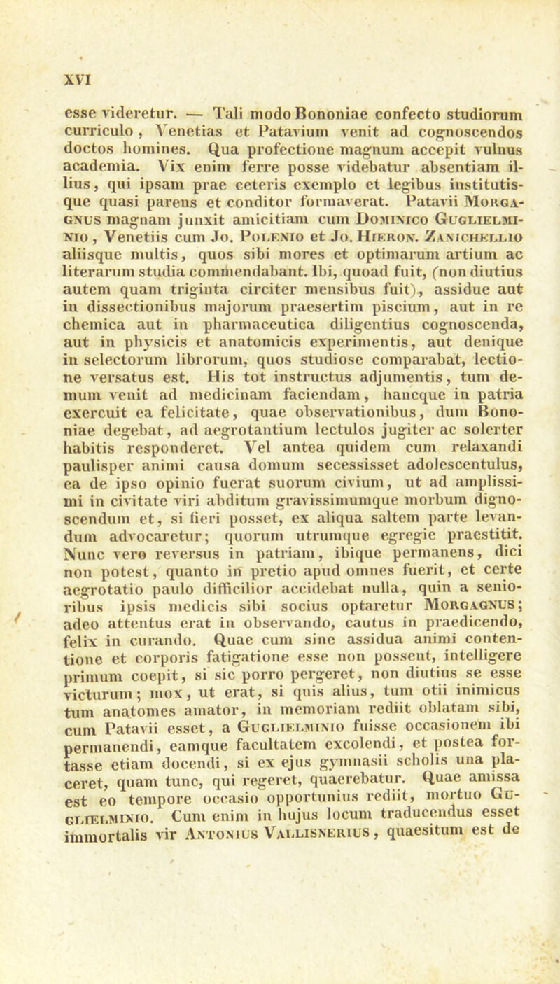 esse videretur. — Tali modo Bononiae confecto studiorum curriculo, Venetias et Patavium venit ad cognoscendos doctos homines. Qua profectione magnum accepit vulnus academia. Vix enim ferre posse videbatur absentiam il- lius , qui ipsam prae ceteris exemplo et legibus institutis- que quasi parens et conditor formaverat. Patavii Morga- gnus magnam junxit amicitiam cum Dominico Guggielmi- nio , Venetiis cum Jo. Polenio et Jo. Hieron. Zanichkulio aliisque multis, quos sibi mores et optimarum artium ac literarum studia commendabant. Ibi, quoad fuit, (non diutius autem quam triginta circiter mensibus fuit), assidue aut in dissectionibus majorum praesertim piscium, aut in re chemica aut in pharmaceutica diligentius cognoscenda, aut in physicis et anatomicis experimentis, aut denique in selectorum librorum, quos studiose comparabat, lectio- ne versatus est. His tot instructus adjumentis, tum de- mum venit ad medicinam faciendam, hancque in patria exercuit ea felicitate, quae observationibus, dum Bono- niae degebat, ad aegrotantium lectulos jugiter ac solerter habitis responderet. Vel antea quidem cum relaxandi paulisper animi causa domum secessisset adolescentulus, ea de ipso opinio fuerat suorum civium, ut ad amplissi- mi in civitate viri abditum gravissimumque morbum digno- scendum et, si fieri posset, ex aliqua saltem parte levan- dum advocaretur; quorum utrumque egregie praestitit. Nunc vero reversus in patriam, ibique permanens, dici non potest, quanto in pretio apud omnes fuerit, et certe aegrotatio paulo difficilior accidebat nulla, quin a senio- ribus ipsis medicis sibi socius optaretur Morgagnus; adeo attentus erat in observando, cautus in praedicendo, felix in curando. Quae cum sine assidua animi conten- tione et corporis fatigatione esse non possent, intelligere primum coepit, si sic porro pergeret, non diutius se esse victurum; mox, ut erat, si quis alius, tum otii inimicus tum anatomes amator, in memoriam rediit oblatam sibi, cum Patavii esset, a Gugliei.minio fuisse occasionem ibi permanendi, eamque facultatem excolendi, et postea for- tasse etiam docendi, si ex ejus gymnasii scholis una pla- ceret, quam tunc, qui regeret, quaerebatur. Quae amissa est eo tempore occasio opportunius rediit, mortuo Gu- guiei.mixio. Cum enim in hujus locum traducendus esset immortalis vir Antonius Vaulisnerius , quaesitum est de