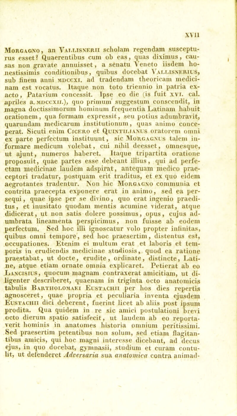 Morgagno, an Vat.lisnerii scholam regendam susceptu- rus esset? Quaerentibus cum ob eas, quas diximus, cau- sas non gravate annuisset, a senatu Veneto iisdem ho- nestissimis conditionibus, quibus docebat Valuisnerius, sub finem anni muccxi. ad tradendam theoricam medici- nam est vocatus. Itaque non toto triennio in patria ex- acto, Patavium concessit. Ipse eo die (is fuit xvi. cal. apriles a. mdccxii.), quo primum suggestum conscendit, in magna doctissimorum hominum frequentia Latinam habuit orationem, qua formam expressit, seu potius adumbravit, quarundam medicarum institutionum, quas animo conce- perat. Sicuti enim Cicero et Quintii.ianus oratorem omni ex parte perfectum instituunt, sic Morgagnus talem in- formare medicum volebat, cui nihil deesset, omnesque, ut ajunt, numeros haberet. Itaque tripartita oratione proposuit, quae partes esse debeant illius, qui ad perfe- ctam medicinae laudem adspirat, antequam medico prae- ceptori tradatur, postquam erit traditus, et ex quo eidem aegrotantes tradentur. Non hic Morgagno communia et contrita praecepta exponere erat in animo, sed ea per- sequi, quae ipse per se divino, quo erat ingenio praedi- tus, et inusitato quodam mentis acumine viderat, atque didicerat, ut non satis dolere possimus, opus, cujus ad- umbrata lineamenta perspicimus, non fuisse ab eodem perfectum. Sed hoc illi ignoscatur volo propter infinitas, quibus omni tempore, sed hoc praesertim, distentus est, occupationes. Etenim ei multum erat et laboris et tem- poris in erudiendis medicinae studiosis, quod ea ratione praestabat, ut docte, erudite, ordinate, distincte, Lati- ne, atque etiam ornate omnia explicaret. Petierat ab eo Lancisius, quocum magnam contraxerat amicitiam, ut di- ligenter describeret, quaenam in triginta octo anatomicis tabulis Bartholomaei EustaChii per hos dies repertis agnosceret, quae propria et peculiaria inventa ejusdem Eustachii dici deberent, fuerint licet ab aliis post ipsum prodita. Qua quidem in re sic amici postulationi brevi octo dierum spatio satisfecit, ut laudem ab eo reporta- verit hominis in anatomes historia omnium peritissimi. Sed praesertim petentibus non solum, sed etiam flagitan- tibus amicis, qui hoc magni interesse dicebant, ad decus ejus, in quo docebat, gymnasii, studium et curam contu- lit, ut defenderet Adversaria sua anatomica contra animad-