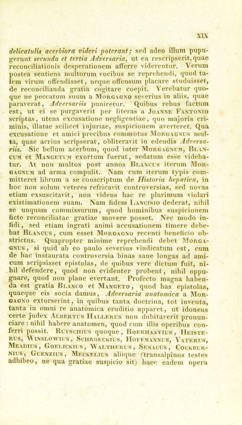 delicatulis acerbiora videri ■poterant; sed adeo illum pupu- gerunt necanda et tertia Adversaria, ut ea rescripserit, quae reconciliationis desperationem afferre viderentur. Verum postea sentiens multorum vocibus se reprehendi, quod ta- lem virum offendisset, neque offensum placare studuisset, de reconcilianda gratia cogitare coepit. Verebatur quo- que ne peccatum suum a Morgagno severius in aliis, quae paraverat, Adversariis puniretur. Quibus rebus factum est, ut ei se purgaverit per literas a Joanne Fantonio scriptas, utens excusatione negligentiae, quo majoris cri- minis, illatae scilicet injuriae, suspicionem averteret. Qua excusatione et amici precibus commotus Morgagnus mul- ta, quae acrius scripserat, obliteravit in edendis Adversa- riis. Sic bellum acerbum, quod inter Morgagnum, Blan- cum et Mangetlm exortum fuerat, sedatum esse videba- tur. At non multos post annos Blancus iterum Mor- gagnum ad arma compulit. Nam cum iterum typis com- mitteret librum a se conscriptum de Historia hepatica, in hoc non solum veteres refricavit controversias, sed novas etiam exsuscitavit, non videns hac re plurimum violari existimationem suam. Nam fidem Lancisio dederat, nihil se unquam commissurum, quod hominibus suspicionem ficte reconciliatae gratiae movere posset. Nec modo in- fidi , sed etiam ingrati animi accusationem timere debe- bat Blancus, cum esset Morgagno recenti beneficio ob- strictus. Quapropter minime reprehendi debet Morga- gnus, si quid ab eo paulo severius vindicatum est, cum de hac instaurata controversia binas sane longas ad ami- cum scripsisset epistolas, de quibus vere dictum fuit, ni- hil defendere, quod non evidenter probent, nihil oppu- gnare, quod non plane evertant. Profecto magna haben- da est gratia Blanco et Mangeto, quod has epistolas, quaeque eis socia damus, Adversaria anatomica a Mor- gagno extorserint, in quibus tanta doctrina, tot inventa, tanta in omni re anatomica eruditio apparet, ut idoneus certe judex Albertus Hallerus non dubitaverit pronun- ciare : nihil habere anatomen, quod cum illis operibus con- ferri possit. Ruvschius quoque , Boerhaavius , Heiste- RUS, WlNSLOWIUS, ScHROKCKIUS, HOFFMANNUS, VaTERUS, Meadius, Goelickius, 'NValtherus, Senacus, Cockbur- nius, Glenzius, Meckf.lius aliique (transalpinos testes adhibeo, ne qua gratiae suspicio sit) haec eadem opera