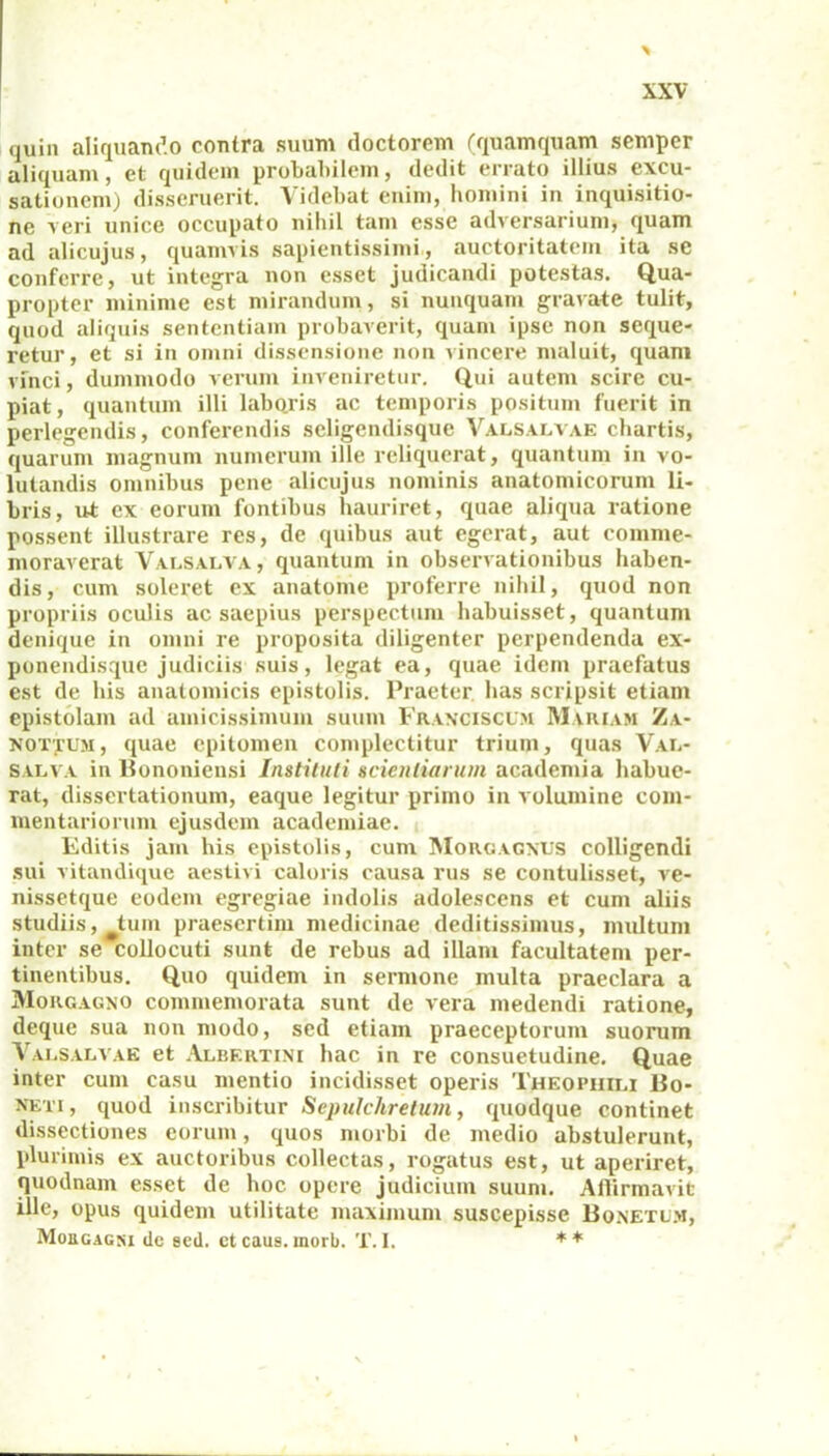 quin aliquando contra suum doctorem (quamquam scmper aliquam, et quidem probabilem, dedit errato illius excu- sationem) disseruerit. Videbat enim, homini in inquisitio- ne veri unice occupato nihil tam esse adversarium, quam ad alicujus, quamvis sapientissimi, auctoritatem ita se conferre, ut integra non esset judicandi potestas. Qua- propter minime est mirandum, si nunquam gravate tulit, quod aliquis sententiam probaverit, quam ipse non seque- retur, et si in omni dissensione non vincere maluit, quam vinci, dummodo verum inveniretur. Qui autem scire cu- piat, quantum illi laboris ac temporis positum fuerit in perlegendis, conferendis scligendisque Valsalvae chartis, quarum magnum numerum ille reliquerat, quantum in vo- lutandis omnibus pene alicujus nominis anatomicorum li- bris, ut ex eorum fontibus hauriret, quae aliqua ratione possent illustrare res, de quibus aut egerat, aut comme- moraverat Valsalva , quantum in observationibus haben- dis, cum soleret ex anatome proferre nihil, quod non propriis oculis ac saepius perspectum habuisset, quantum denique in omni re proposita diligenter perpendenda ex- ponendisque judiciis suis, legat ea, quae idem praefatus est de his anatomicis epistolis. Praeter has scripsit etiam epistolam ad amicissimum suum Franciscum Mariam Za- nottum, quae epitomen complectitur trium, quas Var- SALVA in Bononiensi Instituti scientiarum academia habue- rat, dissertationum, eaque legitur primo in volumine com- mentariorum ejusdem academiae. Editis jam his epistolis, cum Morgagnus colligendi sui vitandique aestivi caloris causa rus se contulisset, ve- nissetque eodem egregiae indolis adolescens et cum aliis studiis, tum praesertim medicinae deditissimus, multum inter se collocuti sunt de rebus ad illam facultatem per- tinentibus. Quo quidem in sermone multa praeclara a Morgagno commemorata sunt de vera medendi ratione, deque sua non modo, sed etiam praeceptorum suorum Valsalvae et Albertini hac in re consuetudine. Quae inter cum casu mentio incidisset operis Theopiiiri Bo- neti , quod inscribitur Sepulchretum, quodque continet dissectiones eorum, quos morbi de medio abstulerunt, plurimis ex auctoribus collectas, rogatus est, ut aperiret, quodnam esset de hoc opere judicium suum. Affirmavit ille, opus quidem utilitate maximum suscepisse Bonetlm, Moegagni de sed. etcaus.morb. T.I. **