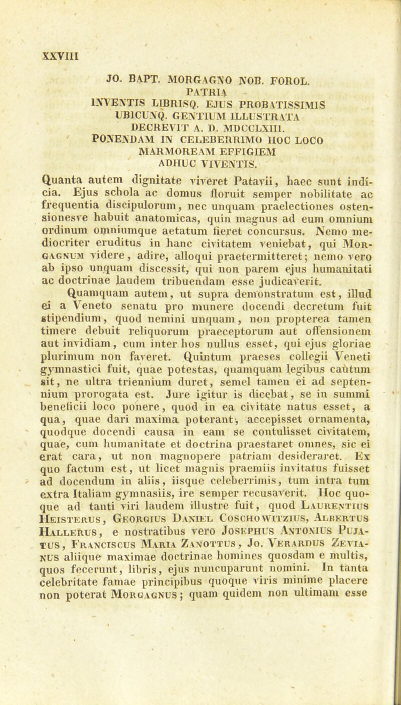 JO. BAPT. MORGAGNO NOB. FOROL. PATRIA INVENTIS L1BRISQ. EJUS PROBATISSIMIS UB1CUNQ. GENTIUM ILLUSTRATA DECREVIT A. D. MDCCLXII1. PONENDAM IN CELEBERRIMO HOC LOCO MARMOREAM EFFIGIEM ADHUC VIVENTIS. Quanta autem dignitate viveret Patavii, haec sunt indi- cia. Ejus schola ac domus floruit semper nobilitate ac frequentia discipulorum, nec unquam praelectiones osten- sionesve habuit anatomicas, quin magnus ad eum omnium ordinum oixiniumque aetatum fieret concursus. Nemo me- diocriter eruditus in hanc civitatem veniebat, qui Mor- gagnum videre, adire, alloqui praetermitteret; nemo vero ab ipso unquam discessit, qui non parem ejus humanitati ac doctrinae laudem tribuendam esse judicaverit. Quamquam autem, ut supra demonstratum est, illud ei a Veneto senatu pro munere docendi decretum fuit stipendium, quod nemini unquam, non propterea tamen timere debuit reliquorum praeceptorum aut offensionem aut invidiam, cum inter hos nullus esset, qui ejus gloriae plurimum non faveret. Quintum praeses collegii Veneti gymnastici fuit, quae potestas, quamquam legibus cautum sit, ne ultra triennium duret, semel tamen ei ad septen- nium prorogata est. Jure igitur is dicebat, se in summi beneficii loco ponere, quod in ea civitate natus esset, a qua, quae dari maxima poterant; accepisset ornamenta, quodque docendi causa in eam se contulisset civitatem, quae, cum humanitate et doctrina praestaret omnes, sic ei erat cara, ut non magnopere patriam desideraret. Ex quo factum est, ut licet magnis praemiis invitatus fuisset ad docendum in aliis, iisque celeberrimis, tum intra tum extra Italiam gymnasiis, ire semper recusaverit. IIoc quo- que ad tanti viri laudem illustre fuit, quod Laurentius Heisterus, Georgius Danieu Coschowitzius, Albertus Hallerus, e nostratibus vero Josephus Antonius Puja- tus, Franciscus Maria Zanottus, Jo. \er vrdus Zevia- nus aliique maximae doctrinae homines quosdam e multis, quos fecerunt, libris, ejus nuncuparunt nomini. In tanta celebritate famae principibus quoque viris minime placere non poterat Morgagnus ; quam quidem non ultimam esse