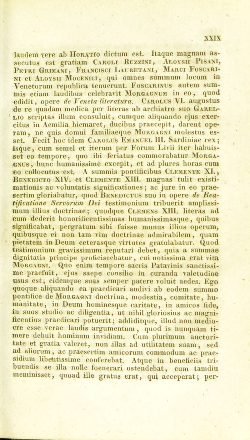 laudem vere ab Horatio dictum est. Itaque magnam as- secutus est gratiam Caroi.i Ruzzini, Aloysii Pisa.ni, Petri Grimam, Francisci Lauretani, Marci Foscari- ni et Ai.oysii Mocenici, qui omnes summum locum in Venetorum republica tenuerunt. Foscarinus autem sum- mis etiam laudibus celebravit Morgagnum in eo, quod edidit, opere de Veneta lileratilra. Carolus VI. augustus de re quadam medica per literas ab archiatro suo Garel- ' lio scriptas illum consuluit, cumque aliquando ejus exer- citus in Aemilia hiemaret, ducibus praecepit, darent ope- ram, ne quis domui familiaeque Morgagni molestus es- set. Fecit hoc idem Carolus Emanuel 111. Sardiniae rex; isque, cum semel ct iterum per Forum Livii iter habuis- set eo tempore, quo ibi feriatus commorabatur Morga- gnus, hunc humanissime excepit, et ad plures horas cum eo collocutus est. A summis pontificibus Clemente XI., Benedicto XIV. et Clemente XI11. magnas tulit existi- mationis ac voluntatis signilicationes; ac jure in eo prae- sertim gloriabatur, quod Benedictus suo in opere de Bea- tificatione Servorum Dei testimonium tribuerit amplissi- mum illius doctrinae; quodque Clemens XIII. literas ad eum dederit honorificentissimas humanissimasque, quibus significabat, pergratum sibi fuisse munus illius operum, quibusque ei non tam vim doctrinae admirabilem, quam 1 pietatem in Deum ceterasque virtutes gratulabatur. Quod testimonium gravissimum reputari debet, quia a summae dignitatis principe proficiscebatur, cui notissima erat vita Morgagni. Quo enim tempore sacris Patavinis sanctissi- me praefuit, ejus saepe consilio in curanda valetudine usus est, eidemque suas seniper patere voluit aedes. Ego quoque aliquando ea praedicari audivi ab eodem summo pontifice de Morgagni doctrina, modestia, comitate, hu- manitate, in Deum hominesque caritate, in amicos fide, in suos studio ac diligentia, ut nihil gloriosius ac magni- ficentius praedicari potuerit; addiditque, illud non medio- cre esse verae laudis argumentum , quod is nunquam ti- mere debuit hominum invidiam. Cum plurimum auctori- tate et gratia valeret, non illas ad utilitatem suam, sed ad aliorum, ac praesertim amicorum commodum ac prae- sidium libentissime conferebat. Atque in beneficiis tri- buendis se illa nolle foenerari ostendebat, cum tamdiu meminisset, quoad ille gratus erat, qui acceperat; per-