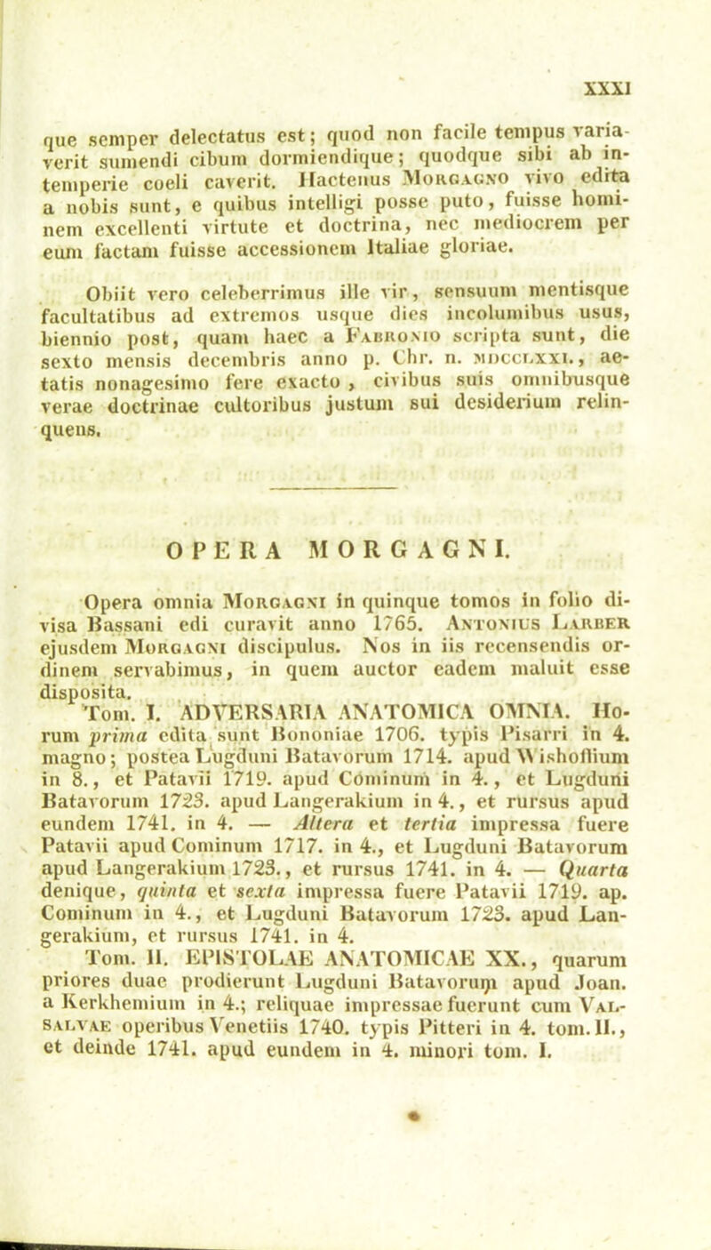 que scniper delectatus est; quod non facile tempus varia- verit sumendi cibum dormiendique; quodque sibi ab in- temperie coeli caverit. Hactenus Morgagno vivo edita a nobis sunt, e quibus intelligi posse puto, fuisse homi- nem excellenti virtute et doctrina, nec mediocrem per eum factam fuisse accessionem Italiae gloriae. Obiit vero celeberrimus ille vir, sensuum mentisque facultatibus ad extremos usque dies incolumibus usus, biennio post, quam haec a Fabronio scripta sunt, die sexto mensis decembris anno p. Chr. n. mdcclxxi. , ae- tatis nonagesimo fere exacto , civibus suis omnibusque verae doctrinae cultoribus justum sui desiderium relin- quens. OPERA MORGAGNI. Opera omnia Morgagni in quinque tomos in folio di- visa Bassani edi curavit anno 1765. Antonius Larber ejusdem Morgagni discipulus. Nos in iis recensendis or- dinem servabimus, in quem auctor eadem maluit esse disposita. Tom. i. Adversaria anatomica omnia. Ho- rum prima edita sunt Bononiae 1706. typis Pisani in 4. magno; postea Lugduni Batavorum 1714. apud M ishoflium in 8., et Patavii 1719. apud Cominum in 4., et Lugduni Batavorum 1723. apud Langerakium in 4., et rursus apud eundem 1741. in 4. — Altera et tertia impressa fuere Patavii apud Cominum 1717. in 4., et Lugduni Batavorum apud Langerakium 1723., et rursus 1741. in 4. — Quarta denique, fjuinla et sexta impressa fuere Patavii 1719. ap. Cominum in 4., et Lugduni Batavorum 1723. apud Lan- gerakium, et rursus 1741. in 4. Tom. 11. EPISTOLAE ANATOMICAE XX., quarum priores duae prodierunt Lugduni Batavoruqi apud .loan. a Kerkhemium in 4.; reliquae impressae fuerunt cum Val- salvae operibus Venetiis 1740. typis Pitteri in 4. tom. II., et deinde 1741. apud eundem in 4. minori tom. 1.