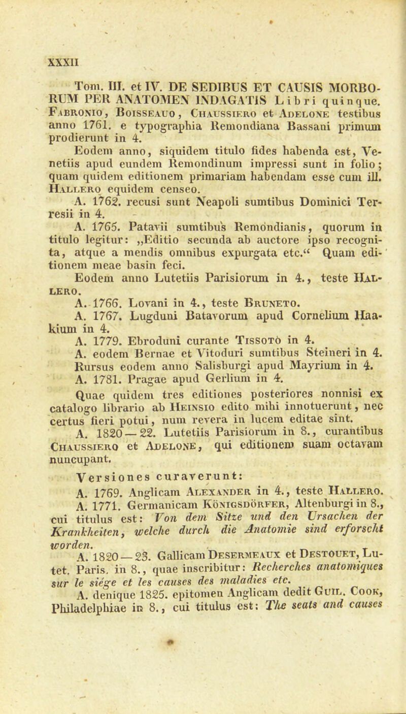 Toni. III. et IV. DE SEDIBUS ET CAUSIS MORBO- RUM PEll ANATOMEN INDAGATIS Libri quinque. F.abronio, Boisseauo , Chaussiero et Adelone testibus anno 1761. e typographia Remondiana Bassani primum prodierunt in 4. Eodem anno, siquidem titulo fides habenda est, Ve- netiis apud eundem Remondinum impressi sunt in folio; quam quidem editionem primariam habendam esse cum ili. H allero equidem censeo. A. 1762. recusi sunt Neapoli sumtibus Dominici Ter- resii in 4. A. 1765. Patavii sumtibus Remondianis, quorum in titulo legitur: „Editio secunda ab auctore ipso recogni- ta, atque a mendis omnibus expurgata etc.“ Quam edi- tionem meae basin feci. Eodem anno Lutetiis Parisiorum in 4., teste IIal- lero. A. 1766. Lovani in 4., teste Bruneto. A. 1767. Lugduni Batavorum apud Cornelium Haa- kium in 4. A. 1779. Ebroduni curante Tissoto in 4. A. eodem Bernae et Vitoduri sumtibus Steineri in 4. Rursus eodem anno Salisburgi apud Mayrium in 4. A. 1781. Pragae apud Gerlium in 4. Quae quidem tres editiones posteriores nonnisi ex catalogo librario ab Heinsio edito mihi innotuerunt, nec certus fieri potui, num revera in lucem editae sint. A. 1820 — 22. Lutetiis Parisiorum in 8., curantibus Chaussierq et Adelone, qui editionem suam octavam nuncupant. Versiones curaverunt: A. 1769. Anglicam Alexander in 4., teste Hallero. A. 1771. Germanicam Konigsdorfer, Altenburgi in 8., cui titulus est: Von dem Sitze und den Ursachen der Krankhcitcn, welche durch die Anatomie sind erforsclit worden. T A. 1820 23. Gallicam Desermeaux et Destouf.t, Lu- tet. Paris, in 8., quae inscribitur: Recherches anatomiquea sur le siege et les causes des maladies etc. A. denique 1825. epitomen Anglicam dedit Guil. Cook, Philadelphiae in 8., cui titulus est: T/tc seats and causes