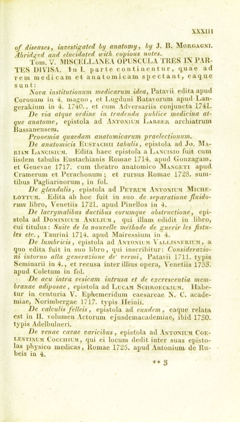 XXX11l of diseases, invcstigated by analotny, by J. B. Morgagni. Abridgcd and elucidated with copious notes. Toni. V. MISCELLANEA OPUSCULA TRES IX PAR- TES DIVISA. ini. parte continentur, quae ad rem medicam et anatomicam spectant, eaque sunt; Nora institutionum medicarum idea, Patavii edita apud Coronam In 4. magno, et Lugduni Batavorum apud Lan- gerakium in 4. 1740., et cum Adversariis conjuncta 1741. De via atque ordine in tradenda publice medicina at- que anatome, epistola ad Antonium Larbek archiatrum Bassanensem. Prooemia quaedam anatomicarum praelectionum. De anatomicis Eustachii tabulis, epistola ad Jo. Ma- riam Lancisium. Edita haec epistola a Laxcisio fuit cum iisdem tabulis Eustachianis Romae 1714. apud Gonzagam, et Genevae 1717. cum theatro anatomico Mangeti apud Cramerum et Perachonum; et rursus Romae 1728. sum- tibus Pagliarinorum, in fol. De glandulis, epistola ad Petrum Antonium Michf.- lottum. Edita ab hoc fuit in suo de separatione fluido- rum libro, Venetiis 1721. apud Pinellos in 4. De lacrymalibus ductibus eorumque obstructione, epi- stola ad Dominicum Anelium , qui illam edidit in libro, cui titulus: Suite de la nouvctte methode de guerir les fislu- les etc., Taurini 1714. apud Mairessium in 4. De lumbricis, epistola ad Antonium Vali.isnerium , a quo edita fuit in suo libro, qui inscribitur: Considerazio- jli intorno alia generatione de' vermi, Patavii 1711. typis Seminarii in 4., et recusa inter illius opera, Venetiis 1733. apud Coletum in fol. De acu intra vesicam intrusa et de excrescentia mem- branae adiposae, epistola ad Lucam Schroeckium. Habe- tur in centuria V. Ephemeridum caesareae N. C. acade- miae, Norimbergae 1717. typis Heinii. De calculis felleis, epistola ad eundem, eaque relata est in 11. volumen Actorum ejusdemacademiae, ibid 1730. typis Adelbulneri. De venae cavae varicibus, epistola ad Antonium Coe- lestinum Cocchium, qui ei locum dedit inter suas episto- las physico medicas, Romae 1725. apud Antonium de Ru- beis in 4.