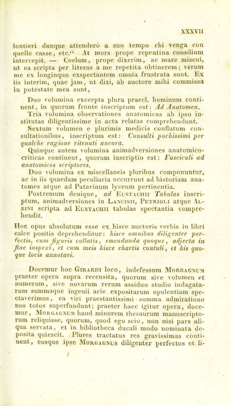 lonticri dunquc attendero a suo tempo ehi venga con quelle casse, etc.“ At mors prope repentina consilium intercepit. — Coelum, prope dixerim, ac mare miscui, ut ea scripta per literas a me repetita obtinerem; verum me ex longinquo exspectantem omnia frustrata sunt. Ex iis interim, quae jam, ut dixi, ab auctore mihi commissa in potestate mea sunt, Duo volumina excerpta plura praecl. hominum conti- nent, in quorum fronte inscriptum est: Ad Analomen. Tria volumina observationes anatomicas ab ipso in- stitutas diligentissime in acta relatas comprehendunt. Sextum volumen e plurimis medicis conflatum con- sultationibus, inscriptum est: Consulti pochissimi per qualche ragione ritenuti ancora. Quinque autem volumina animadversiones anatomico- criticas continent, quorum inscriptio est: Fasciculi ad anatomicos scriptores. Duo volumina ex miscellaneis pluribus componuntur, ac in iis quaedam peculiaria occurrunt ad historiam ana- tomes atque ad Patavinum lyceum pertinentia. Postremum denique, ad Eustachii Tabulas inscri- ptum, animadversiones in Lancisii, Petrioli atque Al- bini scripta ad Eustachii tabulas spectantia compre- hendit. IIoc opus absolutum esse ex hisce auctoris verbis in libri calce positis deprehenditur: hisce omnibus diligenter per- fectis, cum figuris collatis, emendanda quoque, adjecta in fine inspexi, et cum meis hisce chartis contuli, ei his quo- que locis annotavi. Docemur hoc Girardi loco, indefessum Morgagnum praeter opera supra recensita, quorum sive volumen et numerum, sive novarum rerum assiduo studio indagata- rum summaque ingenii acie expositarum opulentiam spe- ctaverimus, ea viri praestantissimi' summa admiratione nos totos superfundunt; praeter haec igitur opera, doce- mur, Morgagnum haud minorem thesaurum manuscripto- rum reliquisse, quorum, quod ego scio, non nisi pars ali- qua servata, et in bibliotheca ducali modo nominata de- posita quiescit. Plures tractatus res gravissimas conti- nent, eosque ipse Morgagnus diligenter perfectos et li- !