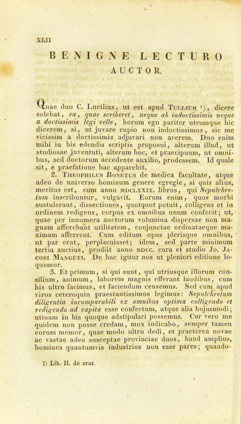 BENIGNE LECTURO A U C T 0 R. Quae duo C. Lucilius, ut est apud Tullium *)> dicere solebat, ea, quae scriberet, neque ab indoctissimis neque a doctissimis legi velle, horum ego pariter utrumque hic dicerem, si, ut juvare cupio non indoctissimos, sic me vicissim a doctissimis adjuvari non averem. Duo enim mihi in his edendis scriptis proposui, alterum illud, ut studiosae juventuti, alterum hoc, et praecipuum, ut omni- bus, sed doctorum accedente auxilio, prodessem. Id quale sit, e praefatione hac apparebit. 2. Theophilus Bonetus de medica facultate, atque adeo de universo hominum genere egregie, si quis alius, meritus est, cum anno mdclxxix. libros, qui Sepulchre- tum inscribuntur, vulgavit. Eorum enim, quos morbi sustulerant, dissectiones, quotquot potuit, colligens et in ordinem redigens, corpus ex omnibus unum confecit; ut, quae per innumera auctorum volumina dispersae non ma- gnam afferebant utilitatem, conjunctae ordinataeque ma- ximam afferrent. Cum editum opus plerisque omnibus, ut par erat, perplacuisset; idem, sed parte minimum tertia auctius, prodiit anno mdcc. cura et studio Jo. Ja- cobi Maxgeti. De hac igitur nos ut pleniori editione lo- quemur. 3. Et primum, si qui sunt, qui utriusque illorum con- silium, animum, laborem magnis efferant laudibus, cum his ultro facimus, et faciendum censemus. Sed cum apud viros ceteroquin praestantissimos legimus: Sepulchretum diligentia incomparabili ex omnibus optima colligendo et redigendo ad capita esse confectum, atque alia hujusmodi; utinam in his quoque adstipulari possemus. Cur vero me quidem non posse credam, mox indicabo, semper tamen eorum memor, quae modo ultro dedi, et praeterea novae ac vastae adeo susceptae provinciae duos, haud amplius, homines quantumvis industrios non esse pares; quando- 1) Lib. II. de orat.