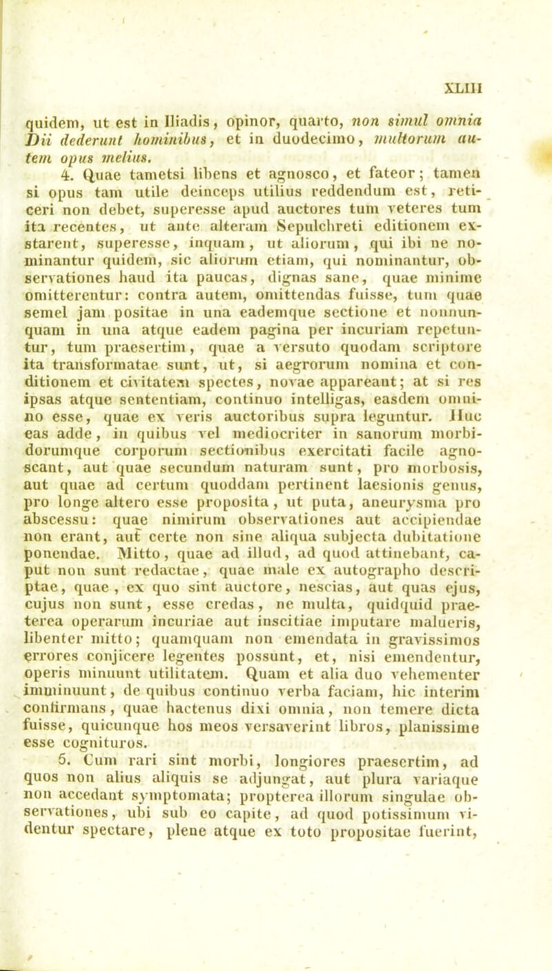 quidem, ut est in Iliadis, opinor, quarto, non simul omnia Dii dederunt hominibus, et in duodecimo, multorum au- tem opus melius. 4. Quae tametsi libens et agnosco, et fateor; tamen si opus tam utile deinceps utilius reddendum est, reti- ceri non debet, superesse apud auctores tum veteres tum ita recentes, ut ante alteram Sepulchreti editionem ex- starent, superesse, inquam, ut aliorum, qui ibi ne no- minantur quidem, sic aliorum etiam, qui nominantur, ob- servationes haud ita paucas, dignas sane, quae minime omitterentur: contra autem, omittendas fuisse, tum quae semel jam positae in una eademque sectione et nonnun- quam in una atque eadem pagina per incuriam repetun- tur, tum praesertim, quae a versuto quodam scriptore ita transformatae sunt, ut, si aegrorum nomina et con- ditionem et civitatem spectes, novae appareant; at si res ipsas atque sententiam, continuo intelligas, easdem omni- no esse, quae ex veris auctoribus supra leguntur. Jlue eas adde, in quibus vel mediocriter in sanorum morbi- dorumque corporum sectionibus exercitati facile agno- scant, aut quae secundum naturam sunt, pro morbosis, aut quae ad certum quoddam pertinent laesionis genus, pro longe altero esse proposita, ut puta, aneurysma pro abscessu: quae nimirum observationes aut accipiendae non erant, aut certe non sine aliqua subjecta dubitatione ponendae. Mitto, quae ad illud, ad quod attinebant, ca- put non sunt redactae, quae male ex autographo descri- ptae, quae, ex quo sint auctore, nescias, aut quas ejus, cujus non sunt, esse credas, ne multa, quidquid prae- terea operarum incuriae aut inscitiae imputare malueris, libenter mitto; quamquam non emendata in gravissimos errores conjicere legentes possunt, et, nisi emendentur, operis minuunt utilitatem. Quam et alia duo vehementer imminuunt, de quibus continuo verba faciam, hic interim continuans, quae hactenus dixi omnia, non temere dicta fuisse, quicunque hos meos versaverint libros, planissime esse cognituros. 5. Cum rari sint morbi, longiores praesertim, ad quos non alius aliquis se adjungat, aut plura variaque non accedant symptomata; propterea illorum singulae ob- servationes , ubi sub eo capite, ad quod potissimum vi- dentur spectare, plene atque ex toto propositae fuerint,