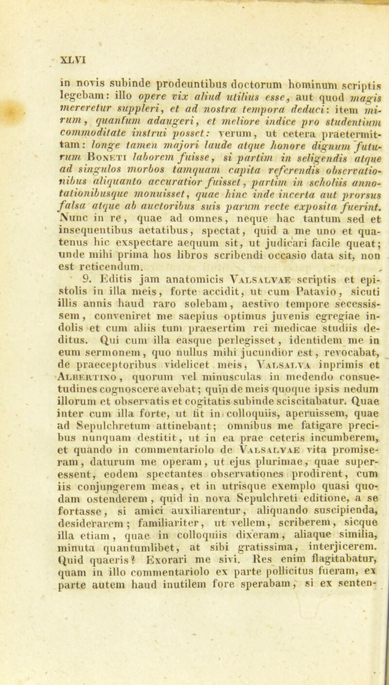 in novis subinde prodeuntibus doctorum hominum scriptis legebam: illo opere vix aliud utilius esse, aut quod magis mereretur suppleri, et ad nostra tempora deduci: item mi- rum, quantum adaugeri, et meliore indice pro studentium commoditate instrui posset: verum, ut cetera praetermit- tam: longe tamen majori laude atque honore dignum futu- rum. Boxf.ti laborem fuisse, si partim in seligendis atque ad singulos morbos tamquam capita referendis observatio- nibus aliquanto accuratior fuisset, partim in scholiis anno- tationibusque monuisset, quae hinc inde incerta aut prorsus falsa atque ab auctoribus suis parum recte exposita fuerint. Nunc in re, quae ad omnes, neque hac tantum sed et insequentibus aetatibus, spectat, quid a me uno et qua- tenus hic exspectare aequum sit, ut judicari facile queat; unde mihi prima hos libros scribendi occasio data sit, non est reticendum. 9. Editis jam anatomicis Vavsalvae scriptis et epi- stolis in illa meis, forte accidit, ut cum Patavio, sicuti illis annis haud raro solebam, aestivo tempore secessis- sem, conveniret me saepius optimus juvenis egregiae in- dolis et cum aliis tum praesertim rei medicae studiis de- ditus. Qui cum illa easque perlegisset, identidem me in eum sermonem, quo nullus mihi jucundior est, revocabat, de praeceptoribus videlicet meis, Vavsat/va inprimis ct Albertino , quorum vel minusculas in medendo consue- tudines cognoscere avebat; quin de meis quoque ipsis nedum illorum et observatis et cogitatis subinde sciscitabatur. Quae inter cum illa forte, ut iit in colloquiis, aperuissem, quae ad Sepulchretum attinebant; omnibus me fatigare preci- bus nunquam destitit, ut in ea prae ceteris incumberem, et quando in commentariolo de Valsacvae vita promise- ram , daturum me operam, ut ejus plurimae, quae super- essent, eodem spectantes observationes prodirent, cum iis conjungerem meas, et in utrisque exemplo quasi quo- dam ostenderem , quid in nova Sepulchreti editione, a se fortasse, si amici auxiliarentur, aliquando suscipienda, desiderarem; familiariter, ut vellem, scriberem, sicque illa etiam, quae in colloquiis dixeram, aliaque similia, minuta quantumlibet, at sibi gratissima, interjicerem. Quid quaeris? Exorari me sivi. Bes enim flagitabatur, quam in illo commentariolo ex parte pollicitus fueram, ex parte autem haud inutilem fore sperabam, si ex senten-