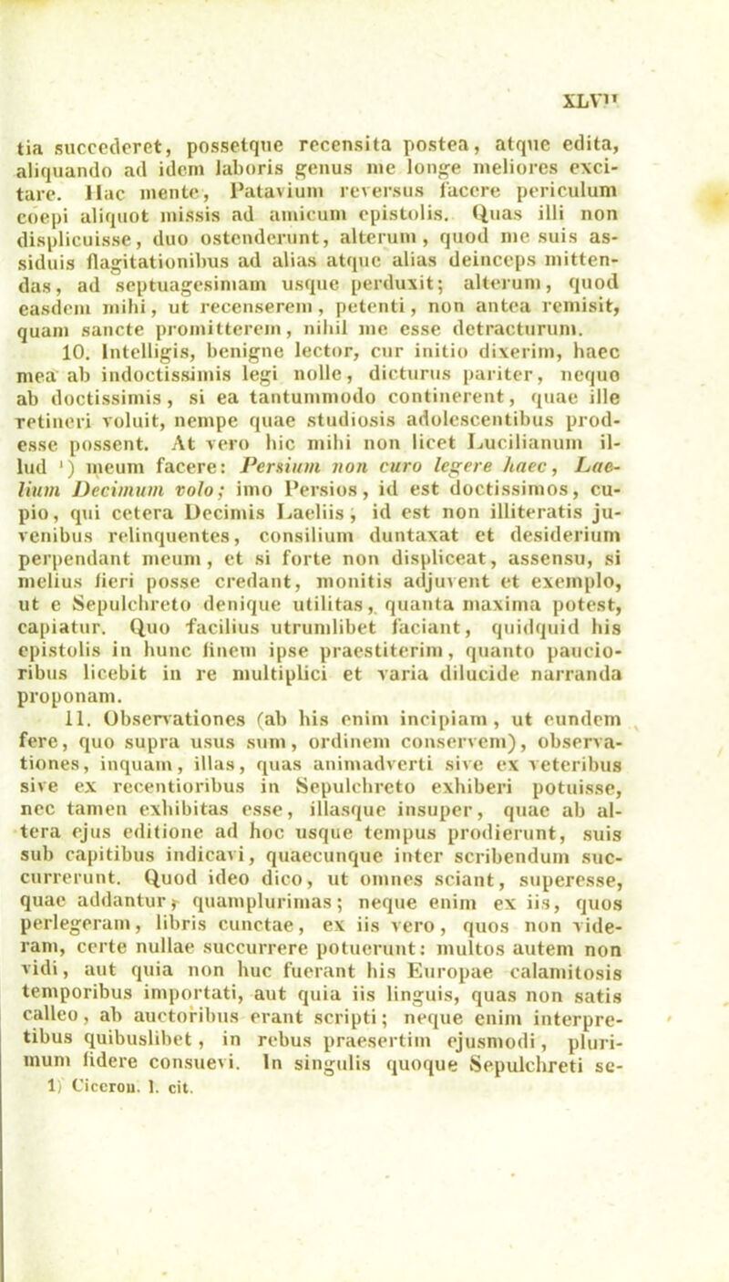 XLV1T tia succederet, possetqne recensita postea, atque edita, aliquando ad idem laboris genus me longe meliores exci- tare. Hac mente, Patavium reversus facere periculum coepi aliquot missis ad amicum epistolis. Quas illi non displicuisse, duo ostenderunt, alterum, quod me suis as- siduis flagitationibus ad alias atque alias deinceps mitten- das, ad septuagesimam usque perduxit; alterum, quod easdem milii, ut recenserem, petenti, non antea remisit, quam sancte promitterem, nihil me esse detracturum. 10. lntelligis, benigne lector, cur initio dixerim, haec mea ab indoctissimis legi nolle, dicturus pariter, neque ab doctissimis, si ea tantummodo continerent, quae ille Tctineri voluit, nempe quae studiosis adolescentibus prod- esse possent. At vero hic mihi non licet Lucilianum il- lud ‘) meum facere: Persium non curo legere haec, Lae- lium Decimum volo; imo 1’ersios, id est doctissimos, cu- pio, qui cetera Decimis Laeliis, id est non illiteratis ju- venibus relinquentes, consilium duntaxat et desiderium perpendant meum, et si forte non displiceat, assensu, si melius lieri posse credant, monitis adjuvent et exemplo, ut e Sepulchreto denique utilitas, quanta maxima potest, capiatur. Quo facilius utrumlibet faciant, quidquid bis epistolis in hunc linem ipse praestiterim, quanto paucio- ribus licebit in re multiplici et varia dilucide narranda proponam. 11. Observationes (ab bis enim incipiam, ut eundem fere, quo supra usus sum, ordinem conservem), observa- tiones, inquam, illas, quas animadverti sive ex veteribus sive ex recentioribus in Sepulchreto exhiberi potuisse, nec tamen exhibitas esse, illasque insuper, quae ab al- tera ejus editione ad hoc usque tempus prodierunt, suis sub capitibus indicavi, quaecunquc inter scribendum suc- currerunt. Quod ideo dico, ut omnes sciant, superesse, quae addantur j- quamplurimas; neque enim ex iis, quos perlegeram, libris cunctae, ex iis vero, quos non vide- ram, certe nullae succurrere potuerunt: multos autem non vidi, aut quia non huc fuerant his Europae calamitosis temporibus importati, aut quia iis linguis, quas non satis calleo, ab auctoribus erant scripti; neque enim interpre- tibus quibuslibet, in rebus praesertim ejusmodi, pluri- mum lidere consuevi. In singulis quoque Sepulchreti se- 1) Cicerou. 1. cit.