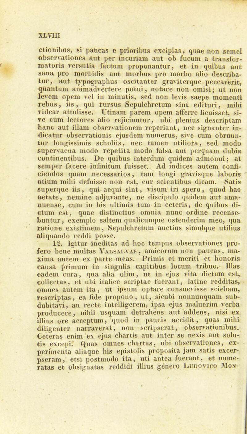 ctionibos, si paucas e prioribus excipias, quae non semel observationes aut per incuriam aut ob fucum a transfor- matoris versutia factum proponantur, et in quibus aut sana pro morbidis aut morbus pro morbo alio describa- tur, aut typographus oscitanter graviterque peccaverit, quantum animadvertere potui, notare non omisi; ut non levem opem vel in minutis, sed non levis saepe momenti rebus, iis , qui rursus Sepulchretum sint edituri, mihi videar attulisse. Utinam parem opem afferre licuisset, si- ve cum lectores alio rejiciuntur, ubi plenius descriptam hanc aut illam observationem reperiant, nec signanter in- dicatur observationis ejusdem numerus, sive cum obruun- tur longissimis scholiis, nec tamen utiliora, sed modo supervacua modo repetita modo falsa aut perquam dubia continentibus. De quibus interdum quidem admonui; at semper facere infinitum fuisset. Ad indices autem confi- ciendos quam necessarios, tam longi gravisque laboris otium mihi defuisse non est, cur scientibus dicam. Satis superque iis, qui aequi sint, visum iri spero, quod hac aetate, nemine adjuvante, ne discipulo quidem aut ama- nuense, cum in his ultimis tum in ceteris, de quibus di- ctum est, quae distinctius omnia nunc ordine recense- buntur, exemplo saltem qualicunque ostenderim meo, qua ratione existimem, Sepulchretum auctius simulque utilius aliquando reddi posse. 12. Igitur ineditas ad hoc tempus observationes pro- fero bene multas Valsalvae, amicorum non paucas, ma- xima autem ex parte meas. Primis et meriti et honoris causa primum in singulis capitibus locum tribuo,- Illas eadem cura, qua alia olim, ut in ejus vita dictum est, collectas, et ubi italice scriptae fuerant, latine redditas, omnes autem ita, ut ipsum optare consuevisse sciebam, rescriptas, ea fide propono, ut, sicubi nonnunquam sub- dubitari, an recte intelligerem, ipsa ejus maluerim verba producere, nihil usquam detrahens aut addens, nisi ex illius ore acceptum, quod in paucis accidit, quas mihi diligenter narraverat, non scripserat, observationibus. Ceteras enim ex ejus chartis aut inter se nexis aut solu- tis excepi. Quas omnes chartas, ubi observationes, ex- perimenta aliaque his epistolis proposita jam satis excer- pseram, etsi postmodo ita, uti antea fuerant, et nume- ratas et obsignatas reddidi illius genero Lunovico Mox-