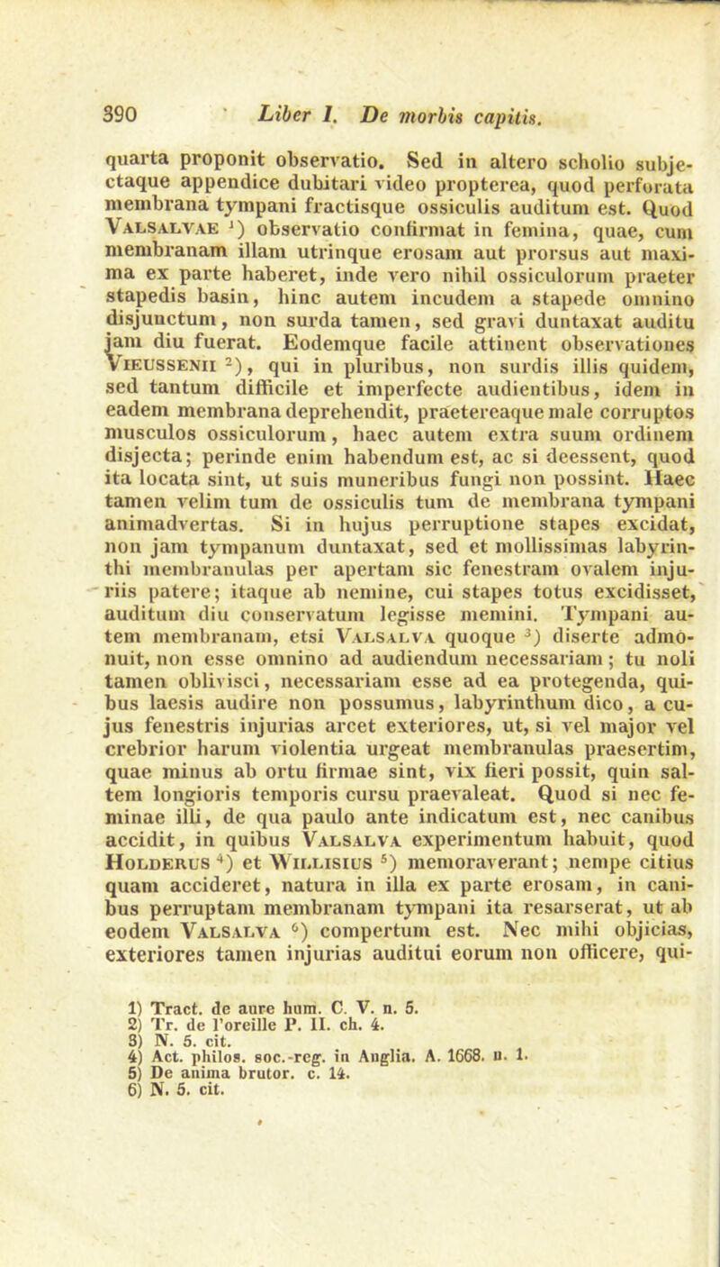 quarta proponit observatio. Sed in altero scholio subje- ctaque appendice dubitari video propterea, quod perforata membrana tympani fractisque ossiculis auditum est. Quod Valsalvae *) observatio confirmat in femina, quae, cum membranam illam utrinque erosam aut prorsus aut maxi- ma ex parte haberet, inde vero nihil ossiculorum praeter stapedis basin, hinc autem incudem a stapede omnino disjunctum, non surda tamen, sed gravi duntaxat auditu jam diu fuerat. Eodemque facile attinent observationes Vieussenii 1 2), qui in pluribus, non surdis illis quidem, sed tantum difficile et imperfecte audientibus, idem in eadem membrana deprehendit, praetereaque male corruptos musculos ossiculorum, haec autem extra suum ordinem disjecta; perinde enim habendum est, ac si deessent, quod ita locata sint, ut suis muneribus fungi non possint. Haec tamen velim tum de ossiculis tum de membrana tympani animadvertas. Si in hujus perruptione stapes excidat, non jam tympanum duntaxat, sed et mollissimas labyrin- thi membranulas per apertam sic fenestram ovalem inju- riis patere; itaque ab nemine, cui stapes totus excidisset, auditum diu conservatum legisse memini. Tympani au- tem membranam, etsi Valsalva quoque 3) diserte admo- nuit, non esse omnino ad audiendum necessariam; tu noli tamen oblivisci, necessariam esse ad ea protegenda, qui- bus laesis audire non possumus, labyrinthum dico, a cu- jus fenestris injurias arcet exteriores, ut, si vel major vel crebrior harum violentia urgeat membranulas praesertim, quae minus ab ortu firmae sint, vix fieri possit, quin sal- tem longioris temporis cursu praevaleat. Quod si nec fe- minae illi, de qua paulo ante indicatum est, nec canibus accidit, in quibus Valsalva experimentum habuit, quod Holderus 4 5) et W illisius s) memoraverant; nempe citius quam accideret, natura in illa ex parte erosam, in cani- bus perruptam membranam tympani ita resarserat, ut ab eodem Valsalva 6) compertum est. Nec mihi objicias, exteriores tamen injurias auditui eorum non officere, qui- 1) Tract. de aure hum. C. V. n. 5. 2) Tr. de 1’oreille P. II. ch. 4. S) N. 5. cit. 4) Act. philos. soc.-reg’. in Anglia. A. 1668. u. 1. 5) De anima brutor. c. 14. 6) N. 5. cit.