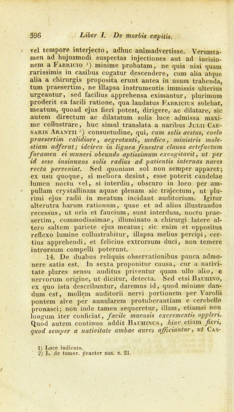 rei tempore interjecto, adhuc animadvertisse. Verumta- men ad hujusmodi suspectas injectiones aut ad incisio- nem a Fabricio ') minime probatam, ne quis nisi quam rarissimis in casibus cogatur descendere, cum alia atque alia a chirurgis proposita erunt antea in usum trahenda, tum praesertim, ne illapsa instrumentis immissis ulterius urgeantur, sed facilius apprehensa eximantur, plurimum proderit ea facili ratione, qua laudatus Fabricius solebat, meatum, quoad ejus fieri potest, dirigere, ac dilatare, sic autem directum ac dilatatum solis luce admissa maxi- me collustrare, huc simul translata a naribus Julii Cae- saris Arantii 1 2) consuetudine, qui, cum solis aestus, coelo praesertim calidiore, aegrotanti, medico, ministris mole- stiam adferat; idcirco in lignea fenestra clausa artef actum foramen ei muneri obeundo aptissimum excogitavit, ut per id sese insinuans solis radius ad patientis internas nares recta perveniat. Sed quoniam sol non semper apparet; ex usu quoque, si meliora desint, esse poterit candelae lumen noctu vel, si interdiu, obscuro in loco per am- pullam crystallinam aquae plenam sic trajectum, ut plu- rimi ejus radii in meatum incidant auditorium. Igitur alterutra harum rationum, quae et ad alios illustrandos recessus, ut oris et faucium, sunt interdum, noctu prae- sertim, commodissimae, illuminato a chirurgi latere al- tero saltem pariete ejus meatus; sic enim et oppositus reflexo lumine collustrabitur, illapsa melius percipi, cer- tius apprehendi, et felicius extrorsum duci, non temere introrsum compelli poterunt. 14. De duabus reliquis observationibus pauca admo- nere satis est. In sexta proponitur causa, cur a nativi- tate plures sensu auditus priventur quam ullo alio, e nervorum origine, ut dicitur, detecta. Sed etsi Bauhixo, ex quo ista describuntur, daremus id, quod minime dan- dum est, mollem auditorii nervi portionem per Varolii pontem sive per annularem protuberandam e cerebello pronasei; non inde tamen sequeretur, illam, etiamsi non longum iter conficiat, facile mucosis excrementis oppleri. Quod autem continuo addit Bauhinus, hinc etiam fieri, quod semper a nativitate ambae aures afficiantur, ut Cas- 1) Loco indicato. 2) L. tle tumor, praeter nat. c. 21.