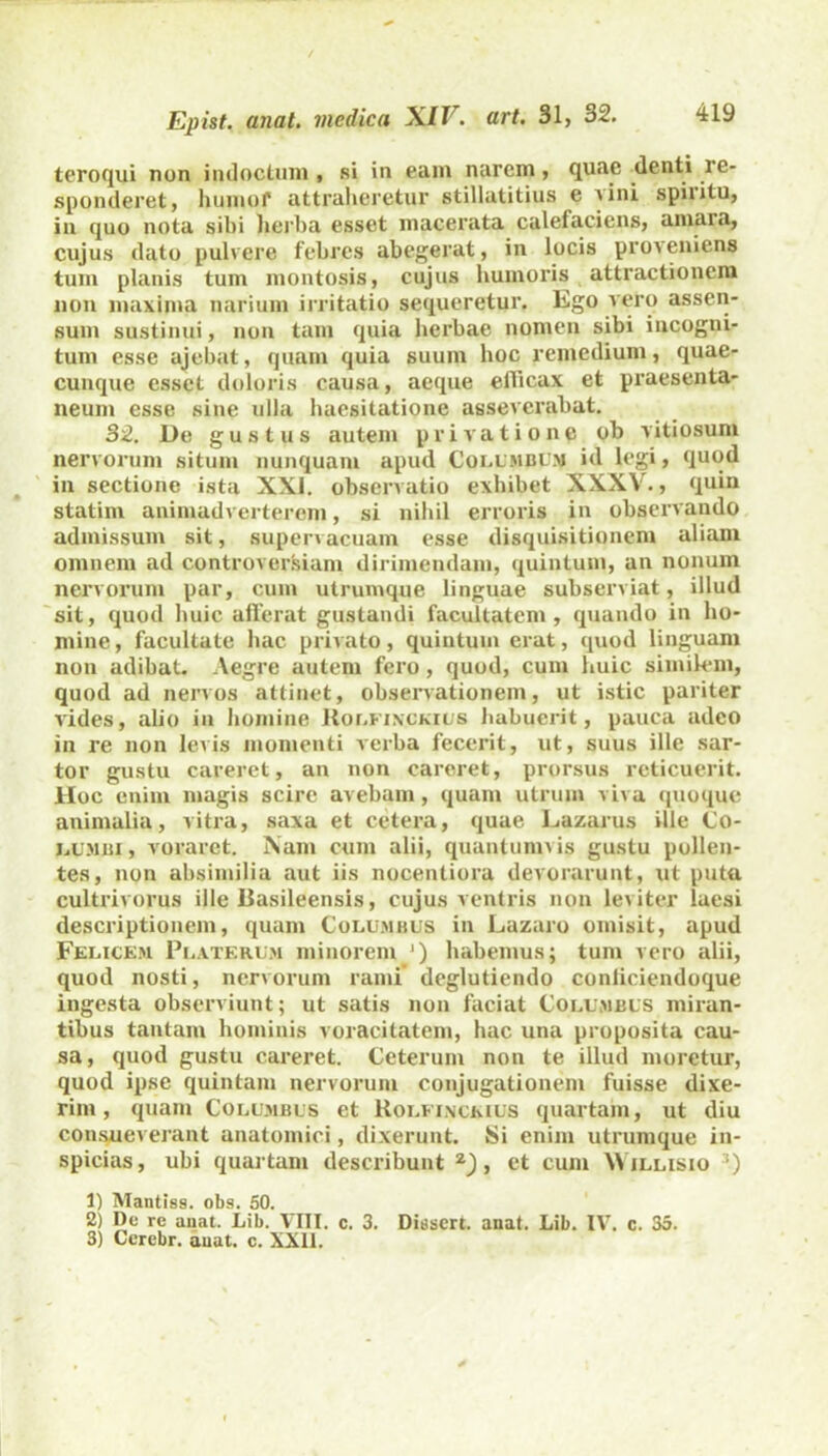 teroqui non indoctum , si in eam narem , quae denti re- sponderet, humol* attraheretur stillatitius e a ini spiiitu, in quo nota sibi herba esset macerata calefaciens, amara, cujus dato pulvere febres abegerat, in locis proveniens tum planis tum montosis, cujus humoris attractionem non maxima narium irritatio sequeretur. Ego vero assen- sum sustinui, non tam quia herbae nomen sibi incogni- tum esse ajebat, quam quia suum hoc remedium, quae- cunque esset doloris causa, aeque eflicax et praesenta- neum esse sine ulla haesitatione asseverabat. 32. De gustus autem privatione ob vitiosum nervorum situm nunquam apud Columbum id legi, quod in sectione ista XXI. observatio exhibet XXXV., quin statini animadverterem, si nihil erroris in observando admissum sit, supervacuam esse disquisitionem aliam omnem ad controversiam dirimendam, quintum, an nonum nervorum par, cum utrumque linguae subserviat, illud sit, quod huic afferat gustandi facultatem, quando in ho- mine, facultate hac privato, quintum erat, quod linguam non adibat. Aegre autem fero, quod, cum huic similem, quod ad nervos attinet, observationem, ut istic pariter vides, alio in homine Rolfinckius habuerit, pauca adeo in re non levis momenti verba fecerit, ut, suus ille sar- tor gustu careret, an non careret, prorsus reticuerit. Hoc enim magis scire avebam, quam utrum viva quoque animalia, vitra, saxa et cetera, quae Lazarus ille Co- JjU.'1bi , voraret. Nam cum alii, quantumvis gustu pollen- tes, non absimilia aut iis nocentiora devorarunt, ut puta cultrivorus ille Basileensis, cujus ventris non leviter laesi descriptionem, quam Columbus in Lazaro omisit, apud Felicem Pi.aterum minorem ') habemus; tum vero alii, quod nosti, nervorum rami' deglutiendo conliciendoque ingesta observiunt; ut satis non faciat Columbus miran- tibus tantam hominis voracitatem, hac una proposita cau- sa, quod gustu careret. Ceterum non te illud moretur, quod ipse quintam nervorum conjugationem fuisse dixe- rim , quam Columbus et Rolfinckius quartam, ut diu consueverant anatomici, dixerunt. Si enim utrumque in- spicias, ubi quartam describunt z), et cum \\ illisio 3) 1) Mantiss. obs. 50. 2) De re anat. Lib. VIII. c. 3. Dissert. anat. Lib. IV. c. 35. 3) Cerebr. anat. c. XXII.