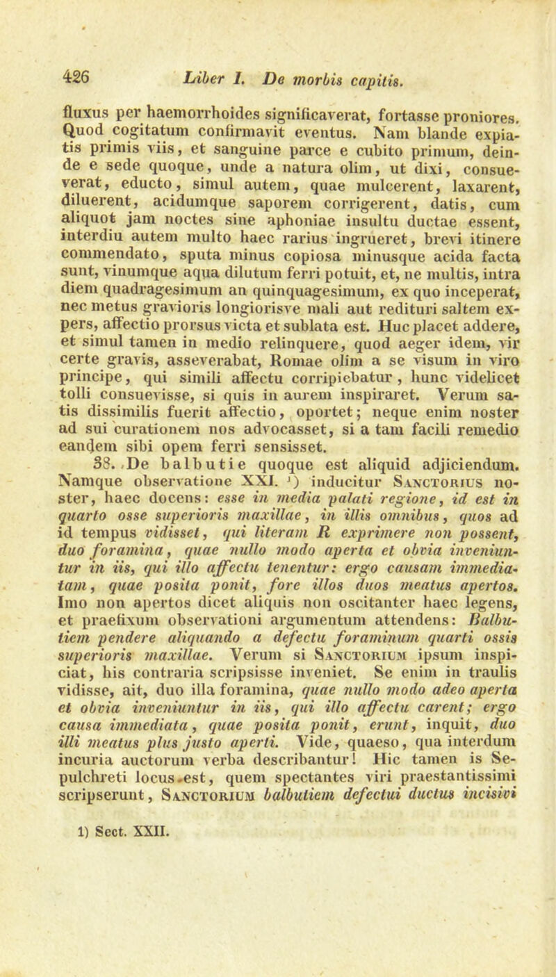 fluxus per haemorrhoides significaverat, fortasse proniores. Quod cogitatum confirmavit eventus. Nam blande expia- tis primis viis, et sanguine parce e cubito primum, dein- de e sede quoque, unde a natura olim, ut dixi, consue- verat, educto, simul autem, quae inulcerent, laxarent, diluerent, acidumque saporem coiTigerent, datis, cum aliquot jam noctes sine aphoniae insultu ductae essent, interdiu autem multo haec rarius ingrueret, brevi itinere commendato, sputa minus copiosa minusque acida facta sunt, vinumque aqua dilutum ferri potuit, et, ne multis, intra diem quadragesimum an quinquagesimum, ex quo inceperat, nec metus gravioris longiorisve mali aut redituri saltem ex- pers, affectio prorsus victa et sublata est. Huc placet addere, et simul tamen in medio relinquere, quod aeger idem, vir certe gravis, asseverabat, Romae olim a se visum in viro principe, qui simili affectu corripiebatur , hunc videlicet tolli consuevisse, si quis in aurem inspiraret. Verum sa- tis dissimilis fuerit affectio, oportet; neque enim noster ad sui curationem nos advocasset, si a tam facili remedio eandem sibi opem ferri sensisset. 38. De balbuti e quoque est aliquid adjiciendum. Namque observatione XXI. J) inducitur Sanctorius no- ster, haec docens: esse in media palati regione, id est in quarto osse superioris maxillae, in illis omnibus, quos ad id tempus vidisset, qui literam R exprimere non possent, duo foramina, quae nullo modo aperta et obvia inveniun- tur in iis, qui illo affectu tenentur: ergo causam immedia- tam, quae posita ponit, fore illos duos meatus apertos. Imo non apertos dicet aliquis non oscitanter haec legens, et praefixum observationi argumentum attendens: Jlalbu- licm pendere aliquando a defectu foraminum quarti ossis superioris maxillae. Verum si Sanctorum ipsum inspi- ciat, his contraria scripsisse inveniet. Se enim in traulis vidisse, ait, duo illa foramina, quae nullo modo adeo aperta et obvia inveniuntur in iis, qui illo affectu carent; ergo causa immediata, quae posita ponit, erunt, inquit, duo illi meatus plus justo aperti. Vide, quaeso, qua interdum incuria auctorum verba describantur! Hic tamen is Se- pulchreti locus-est, quem spectantes viri praestantissimi scripserunt, Sanctorum balbutient defectui ductus incisivi 1) Sect. XXII.