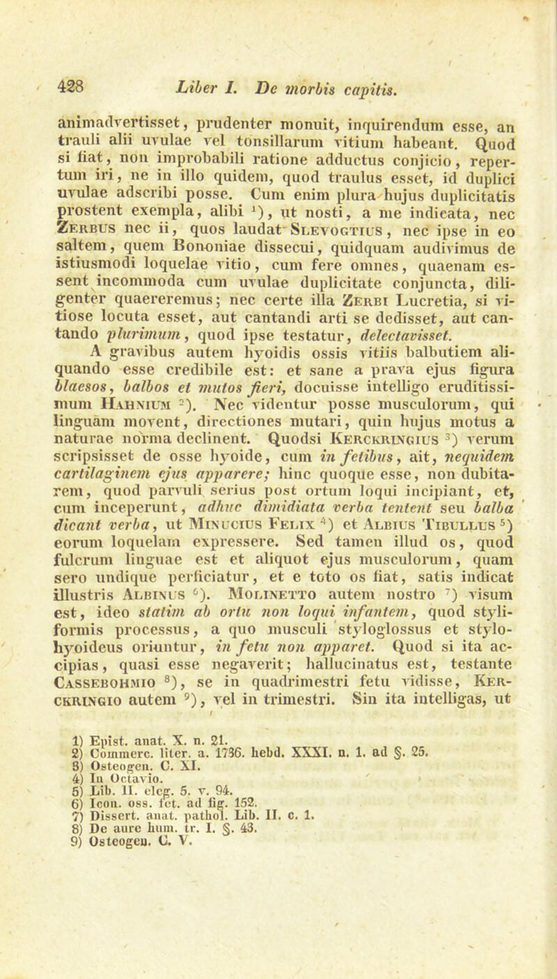animadvertisset, prudenter monuit, inquirendum esse, an trauli alii uvulae vel tonsillarum vitium habeant. Quod si fiat, non improbabili ratione adductus conjicio, reper- tum iri, ne in illo quidem, quod traulus esset, id duplici uvulae adscribi posse. Cum enim plura hujus duplicitatis prostent exempla, alibi *), ut nosti, a me indieata, nec Zerbus nec ii, quos laudat Slevogtius , nec ipse in eo saltem, quem Bononiae dissecui, quidquani audivimus de istiusmodi loquelae vitio, cum fere omnes, quaenam es- sent incommoda cum uvulae duplicitate conjuncta, dili- genter quaereremus; nec certe illa Zerbi Lucretia, si vi- tiose locuta esset, aut cantandi arti se dedisset, aut can- tando plurimum, quod ipse testatur, delectavisset. A gravibus autem hyoidis ossis vitiis balbutiem ali- quando esse credibile est: et sane a prava ejus figura blaesos, balbos et mulos fieri, docuisse iutelligo eruditissi- mum Hahnium 2). Nec videntur posse musculorum, qui linguam movent, directiones mutari, quin hujus motus a naturae norma declinent. Quodsi Kerckrlngius 3 4) verum scripsisset de osse hyoide, cum in fetibus, ait, nequidem cartilaginem ejus apparere; hinc quoque esse, non dubita- rem, quod parvuli serius post ortum loqui incipiant, et, cum inceperunt, adhuc dimidiata verba tentent seu balba dicant verba, ut Minucius Felix*'1) et Albius Tibullus5) eorum loquelam expressere. Sed tamen illud os, quod fulcrum linguae est et aliquot ejus musculorum, quam sero undique perficiatur, et e toto os fiat, satis indicat illustris Albinus 6). Molinetto autem nostro 7) visum est, ideo statim ab ortu non loqui infantem, quod styli- formis processus, a quo musculi styloglossus et stylo- hyoideus oriuntur, in fetu non apparet. Quod si ita ac- cipias, quasi esse negaverit; hallucinatus est, testante Cassebohmio 8), se in quadrimestri fetu vidisse, Ker- ckringio autem 9), vel in trimestri. Sin ita intelligas, ut I 1) Epist. anat. X. n. 21. 2) Commere, liter, a. 1736. liebd. XXXI. n. 1. ad §. 25. 8) Osteogen. C. XI. 4) Ia Octavio. 5) Lib. II. eleg. 5. v. 94. 6) Icon. osa. iet. ad iig. 152. 7) Dissert. anat. pathol. Lib. II, c. 1. 8) De aure hum. tr. I. §. 43. 9) Osteogeu. C. V.