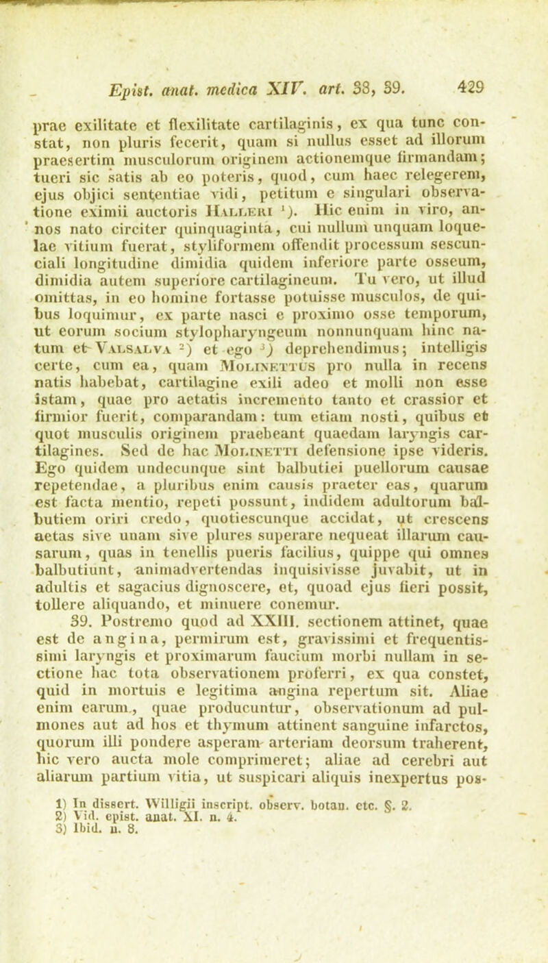 prae exilitate et flexilitate cartilaginis, ex qua tunc con- stat, non pluris fecerit, quam si nullus esset ad illorum praesertim musculorum originem actionemque firmandam; tueri sic satis ab eo poteris, quod, cum haec relegerem, ejus objici sententiae vidi, petitum e singulari observa- tione eximii auctoris Hvlleri j). Hic enim in viro, an- nos nato circiter quinquaginta, cui nullum unquam loque- lae vitium fuerat, styliformem offendit processum sescun- ciali longitudine dimidia quidem inferiore parte osseum, dimidia autem superiore cartilagineum. Tu vero, ut illud omittas, in eo homine fortasse potuisse musculos, de qui- bus loquimur, ex parte nasci e proximo osse temporum, ut eorum socium stylopharyngeum nonnunquam hinc na- tum et-Valsalva 1 2 3) et ego ‘) deprehendimus; intelligis certe, cum ea, quam Molinettus pro nulla in recens natis habebat, cartilagine exili adeo et molli non esse istam, quae pro aetatis incremento tanto et crassior et firmior fuerit, comparandam: tum etiam nosti, quibus et quot musculis originem praebeant quaedam laryngis car- tilagines. Sed dc hac Moi.inetti defensione ipse videris. Ego quidem undecunque sint balbutiei puellorum causae repetendae, a pluribus enim causis praeter eas, quarum est facta mentio, repeti possunt, indidem adultorum bal- butiem oriri credo, quotiescumque accidat, yt crescens aetas sive unam sive plures superare nequeat illarum cau- sarum, quas in tenellis pueris facilius, quippe qui omnes balbutiunt, animadvertendas inquisivisse juvabit, ut in adultis et sagacius dignoscere, et, quoad ejus fieri possit, tollere aliquando, et minuere conemur. 39. Postremo quod ad XXIII. sectionem attinet, quae est de angina, permirum est, gravissimi et frequentis- simi laryngis et proximarum faucium morbi nullam in se- ctione hac tota observationem proferri, ex qua constet, quid in mortuis e legitima angina repertum sit. Aliae enim earum., quae producuntur, observationum ad pul- mones aut ad hos et thymum attinent sanguine infarctos, quorum illi pondere asperam arteriam deorsum traherent, bic vero aucta mole comprimeret; aliae ad cerebri aut aliarum partium vitia, ut suspicari aliquis inexpertus pos- 1) In dissert. Willigii inscript. observ. botan. etc. §. 2. 2) Vid. epist. anat. XI. n. 4.