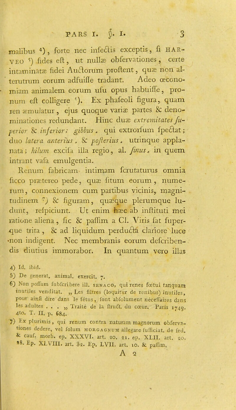 malibus 4) , forte nec infe&is exceptis, fi HAR- VEO s) fides eft, ut nullas obfervationes, certe intaminatae fidei Auetorum proflent, quae non al- terutrum eorum adfuifle tradant. Adeo cecono- miam animalem eorum ufu opus habuiffe, pro- num eft colligere Ex phafeoli figura, quam ren asmulatur , ejus quoque variae partes k deno- minationes redundant. Hinc duas extremitates fu- perior & inferior; gibbus. qui extrorfum fpectat; duo latera anterius, 8c pofferius. utrinque appla- nata; hilum excifa illa regio, al. Jinus. in quem intrant vafa emulgentia. Renum fabricam intimam fcrutaturus omnia ficco praetereo pede, quae fitum eorum , nume- rum, connexionem cum partibus vicinis,. magni- tudinem rj & figuram, quaeque plerumque lu- dunt, relpiciunt. Ut enim haec ab inftituti mei ratione aliena, fic & paflim a Cl. Viris fat fuper- que trita , 8c ad liquidum perducta clariore luce «non indigent. Nec membranis eorum defcriben- dis diutius immorabor. In quantum vero illas 4) Id. ibid. 5) De generat. animal. exercit. 7. 6) Non pofium fubfcribere ill. senaco, qui renes fcetui fanquam inutiles venditat. „ Les filtres (loquititr de renibus) inutiles, pour ainfi dire dans 1? fetus, font abfolument neceffaires dans les adultes . . . „ Traite de la ftrudL du coeur. Paris 1749. 4to. T. II. p. 684. 'f) E* plurimis, qui renum contra naturam magnorum obferva- tiones dedcre, vel folum morgagnum allegare fufficiat. de fed. & cauf. morb. ep. XXXVI. art. 20. 21. ep. XLII. art. 20. »8. Ep. XLVTII. art. 3a. Ep. LVII. art. vo. & paiTim. A a