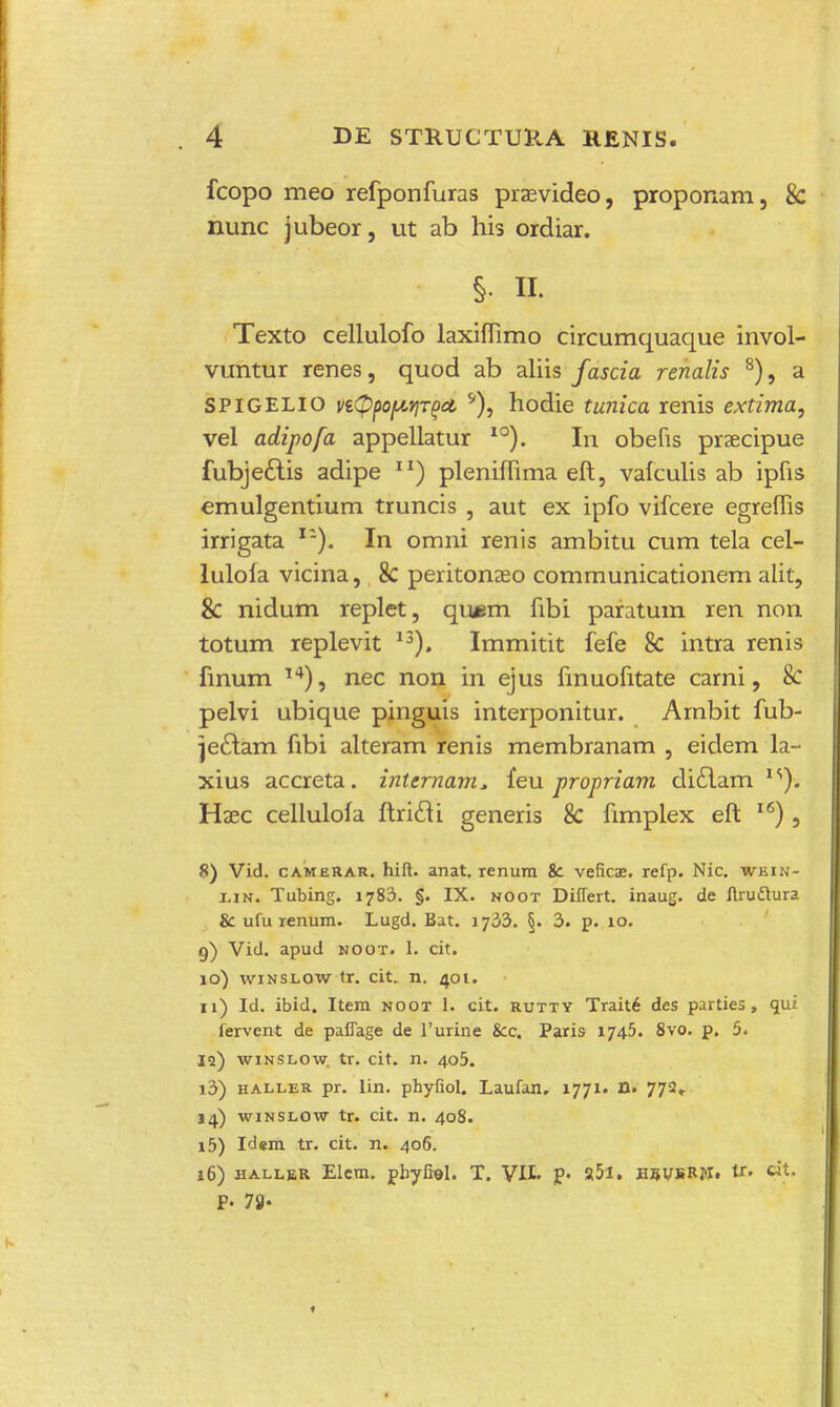 fcopo meo refponfuras praevideo, proponam} 8c nunc jubeor, ut ab his ordiar. § n. Texto cellulofo laxiflimo circumquaque invol- vuntur renes, quod ab aliis fascia renalis 8), a SPIGELIO vtQfiofAtiTgct *), hodie tunica renis extima, vel adipofa appellatur I0). In obefis praecipue fubje£iis adipe XI) plenifTima eft, vaiculis ab ipfis emulgentium truncis , aut ex ipfo vifcere egreffis irrigata lz). In omni renis ambitu cum tela cel- lulofa vicina, 8c peritonaeo communicationem alit, 8c nidum replet, qu*m fibi paratum ren non totum replevit 13). Immitit fefe 8c intra renis finum 14), nec non in ejus finuofitate carni, 8c pelvi ubique pinguis interponitur. Ambit fub- je£lam fibi alteram renis membranam , eidem la- xius accreta. inlcrnam, feu propriam di£lam 1S). Haec cellulola ftricli generis 8c fimplex eft 1<s), 8) Vid. camerar. hift. anat. renura fc veficae. refp. Nic. wein- lin. Tubing. 1783. §. IX. noot Diflert. inaug. de ftruftura & ufu renum. Lugd. Bat. 1733. §. 3. p. 10. 9) Vid. apud noot. 1. cit. 10) winslow tr. cit. n. 401. 11) Id. ibid. Item noot 1. cit. rutty Trait6 des parties, <jut fervent de pafiage de 1'urine &c. Paris 1745. 8vo. p. 5. jq) winslow. tr. cit. n. 405. 13) haller pr. lin. phyfiol. Laufan. 1771. n. 772, 14) winslow tr. cit. n. 408. 15) Idem tr. cit. n. 406. 16) haller Elem. pbyfiel. T. VJ.L p. a5l. heusRM. tr. cit. P- 78-