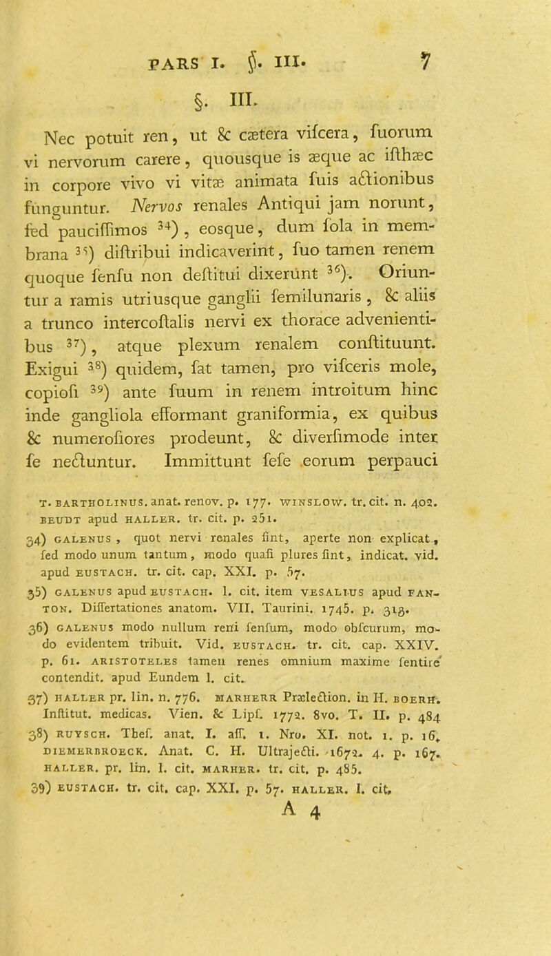 Nec potuit ren, ut k caetera vifcera, fuorum vi nervorum carere, quousque is aeque ac ifthaec in corpore vivo vi vitae animata fuis actionibus funguntur. Nervos renales Antiqui jam norunt, fed pauchTimos 34) , eosque, dum fola in mem- brana 3<i) diftribui indicaverint, fuo tamen renem quoque fenfu non deftitui dixerUnt 36). Oriun- tur a ramis utriusque ganglii femilunaris , 8c aliis a trunco intercoflalis nervi ex thorace advenienti- bus 37), atque plexum renalem conftituunt. Exigui 38) quidem, fat tamen, pro vifceris mole, copiofi 39) ante fuum in renem introitum hinc inde gangliola efformant graniformia, ex quibus & numerofiores prodeunt, 8c diverfimode inter fe necluntur. Immittunt fefe eorum perpauci T. bartholinus. anat. renov. p. 177. winslow, tr. cit. n. 402. ieudt apud haller. tr. cit. p. 25l. 34) galenus , quot nervi renales fint, aperte non explicat, fed modo unum tantum, modo quafi pluresfint, indicat. vid. apud eustach. tr. cit. cap. XXI. p. .57. j5) galenus apud eustach. 1. cit. item vesalius apud FAN- ton. Differtationes anatom. VII. Taurini. 1745. p* 313. 36) galenus modo nullum reni fenfum, modo obfcurum, rao^ do evidentem tribuit. Vid. eustach. tr. cit. cap. XXIV. p. 61. aristoteles tamen renes omnium maxime fentire' contendit. apud Eundem 1. cit. 37) haller pr. lin. n. 776. marherr Prailedion. in H. boerh. Inflitut. medicas. Vien. & Lipf. 1772. 8vo. T. II. p. 484 38) ruvsch. Tbef. anat. I. afT. 1. Nro. XI. not. 1. p. iG, diemerbroeck. Anat. C. H. Ultrajetti. 1672. 4. p. 167. haller. pr. lin. 1. cit. marher. tr. cit. p. 485. 39) eustach. tr. cit. cap. XXI. p. 57. haller. I. cit, A 4