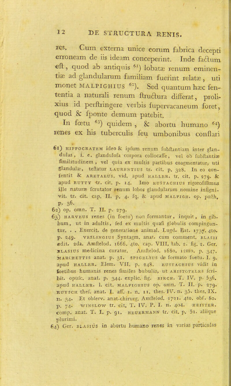 res. Cum extema unice eorum fabrica decepti erroneam de iis ideam conceperint. Inde factum eft , quod ab antiquis 6I) lobata; renum eminen- tiae ad glandularum familiam fuerint relatae, uti monet malpighius 6r). Sed quantum haec fen- tentia a naturali renum ftruaura differat, proli- xius id perftringere verbis fupervacaneum foret, quod 8c fponte demum patebit. In fcetu 63) quidem , & abortu humano 64) renes ex his tuberculis feu umbonibus conflari 61) hippocratem ideo 8c ipfum renum fubftantiam inter glan- dulas , i. e. glandulofa corpora collocaffe, vel ob fubftantia; fimilitudinem , vel quia ex multis partibus coagmentatur, uti glandula;, teftatur laurbntius tr. cit. p. 328. In eo con- fentit & aretaeus. vid. apud haller. tr. cit. p. 279. & apud rutty <tr. cit. p. 14. Imo eustachius rigorofiffimus ijle natura: fcrutator renum lobos glandularum nomine infigni- vit. tr. cit. cap. II. p. 4. fq. & apud malpigh. op. poftht p. 36. 62) op. omn. T. II. p. 279. 63) harveus renes (in foetu) non formantur, inquit, in gib- bum, ut in adultis, fed ex multis quafi globulis compingun- tur. . . Exercit. de generatione animal. Lugd. liat. 1737. 4to. p. 249. veslingius Syntagm. anat. cum comment. blasii edit. 2da. Amftelod. 1666. 4to. cap. VIII. tab. 2. fig. 2. Ger. slasius mcdicina curator. Arnftelod. 1680. iamo. p. 347. narchettis anat. p. 31. spigelius dc formato foetu. I. 9. npud haller. Elem. VII. p. 248. eustachius vidit in ioetibus humanis renes fimiles bubulis, ut aristoteles fcri- bit. opufc. anat. p. 344. explic. fig. birch. T. IV. p. 536. apud haller. 1. cit. malpighius op. omn. T. II. p. 279. ruysch thef. anat. I. aff. 1. n. 11. thes. IV. n. 35. thes. IX. n. 34. Et obferv. anat-chirurg. Amftelod. 1721. 4to. obf. 80. p. 74. winslow tr. cit. T. IV. P. I. n- 4<>4- heister. comp. anat. T. I. p. 91. heuermann tr. cit. p. 5i. aliique plurimi. 64) Ger. blasius in abortu humano renes in varias particulas