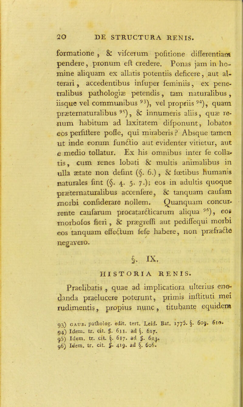 formatione , 8c vifceium pofitione differentiam pendere, pronum eft credere. Ponas jam in ho- mine aliquam ex allatis potentiis deficere, aut al- terari, accedentibus infuper feminiis, ex pene- tralibus pathologias petendis, tam naturalibus, iisque vel communibus 93), vel propriis94), quam praeternaturalibus 9S), 8c innumeris aliis, quae re- num habitum ad laxitatem difponunt, lobatos eos perfiitere pofle, qui miraberis ? Absque tamen ut inde eorum funclio aut evidenter vitietur, aut e medio tollatur. Ex his omnibus inter fe colla* tis, cum renes lobati 8c multis animalibus in ulla setate non defint (§. 6.), 8c foetibus humanis naturales fint (§. 4. 5. 7.); eos in adultis quoque piaeternaturalibus accenfere, 8c tanquam caufam morbi confiderare nollem. Quanquam concur- rente caufarum procatarclicarum aliqua 9<s), eos moibofos fieri, 8c prasgiefli aut pediflequi morbi eos tanquam effedtum fefe habere, non praefia&e negavero. §. IX. HISTORIA RENIS. Praelibatis , quae ad implicatiora ulterius eno- ctanda praelucere poterunt, primis inftituti mei rudimentis, propius nunc, titubante equidem g3) gaub. patholog. edit. tert. Leid. Bat. 1775. §• 609. 610. g^) Idem. tr. cit. §. 611. ad §. 617. 95) Idem. tr. cit. §. 617. ad §. 623. 96) Idem. tr. cit. §. 419. ad §. 606.