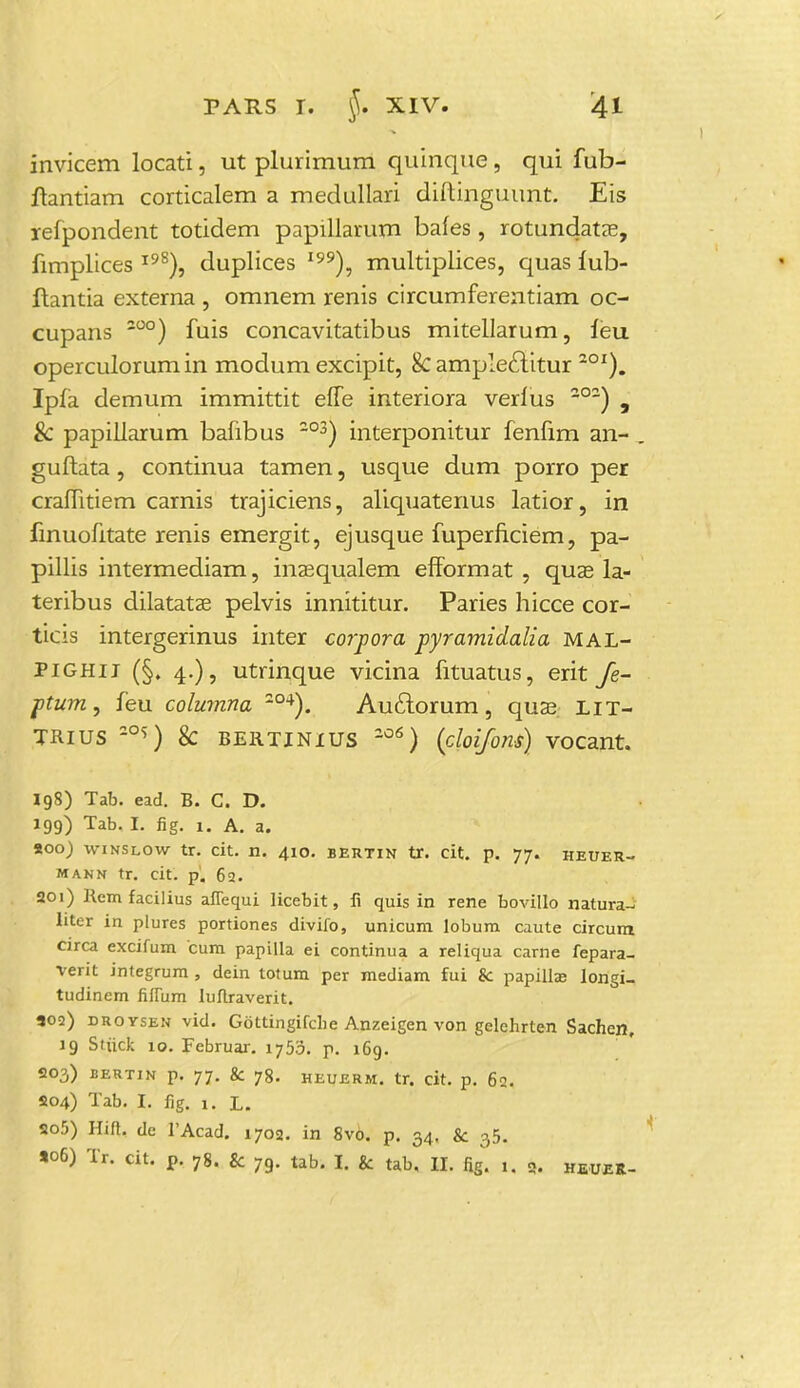 invicem locati, ut plurimum quinque, qui fub- ftantiam corticalem a medullari diftinguunt. Eis lefpondent totidem papillarum bafes, rotundatae, fimplices I98), duplices I99), multiplices, quas lub- flantia externa , omnem renis circumferentiam oc- cupans 200) fuis concavitatibus mitellarum, ieu operculorum in modum excipit, 8c amplectitur 201). Ipfa demum immittit effe interiora verlus 2°2) , & papiliarum bafibus 203) interponitur fenfim an- guftata, continua tamen, usque dum porro per craffitiem carnis trajiciens, aliquatenus latior, in finuofitate renis emergit, ejusque fuperficiem, pa- pillis intermediam, inzequalem efformat , quze la- teribus dilatatse pelvis innititur. Paries hicce cor- ticis intergerinus inter corpora pyramidalia mal- pighii (§, 4.), utrinque vicina fituatus, erit fe- ptum, feu columna 2°4). Auciorum, quse lit- TRius -°^) & BERTINIUS 206) (cloifons) vocant. 198) Tab. ead. B. C. D. 199) Tab. I. fig. 1. A. a. soo) winslow tr. cit. n. 410. bertin tr. cit. p. 77. heuer- mann tr. cit. p. 62. 201) Remfacilius affequi licebit, fi quis in rene bovillo natura- Iiter in plures portiones divifo, unicum lobum caute circum. circa excifum cum papilla ei continua a reliqua carne fepara- verit integrum , dein totum per mediam fui & papilla? longi- tudinem fiffum luftraverit. 302) droysen vid. Gottingifche Anzeigen von gelchrten Sachen, 19 Stiick 10. Februar. 1755. p. 169. 203) BERTIN p. 77. & 78. HEUERM. tr. cit. p. 62. 504) Tab. I. fig. 1. L. 505) Hift. dc 1'Acad. 1702. in 8v6. p. 34. & 35. *o6) Tr. cit. p. 78. & 79. tab. I. & tab, II. fig. 1, 9. heueR-