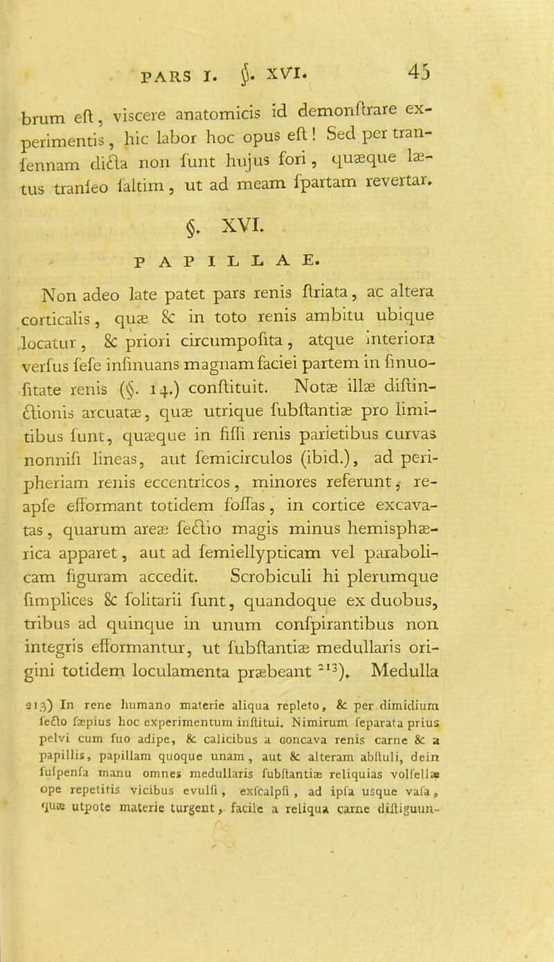 brum eft, viscere anatomicis id demonftrare ex- perimentis , hic labor hoc opus eft ! Sed per tran- iennam difta non funt hujus fori, quaeque lae- tus tranleo faitirn, ut ad meam fpartam revertar, §. XVL PAPILLAE. Non adeo late patet pars renis ftriata, ac altera corticalis, quae & in toto renis ambitu ubique Jocatur, 8c priori circumpofita , atque interiora verfus fefe infmuans magnamfaciei partem in fmuo- fitate renis (§. 14.) conftituit. Notae illas diftin- ctionis arcuatae, quae utrique fubftantiae pro limi- tibus funtj quaeque in fiffi renis parietibus curvas nonnifi lineas, aut femicirculos (ibid.), ad peri- pheriam renis eccentricos, minores referunt j re- apfe effbrmant totidem foffas, in cortice excava- tas, quarum areas feclio magis minus hemisphae- rica apparet, aut ad femiellypticam vel paraboli- cam figuram accedit. Scrobiculi hi plerumque fimplices 8c folitarii funt, quandoque ex duobus, tribus ad quinque in unum confpirantibus non integris efformantur, ut fubftantiae medullaris ori- gini totidem loculamenta prsebeant 2I3)» Medulla 213) In rene lmmano materie aliqua repleto, &: per dimidium fefto facpius hoc experimentum inftitui. Nimirum feparata prius pelvi cum fuo adipe, &c calicibus a concava renis carne & a papillis, papillam quoque unam, aut &c alteram abftuli, dein fufpenfa manu omnes medullaris fubftantias reliquias volfellas ope repetitis vicibus evulli, exfcalpfi , ad ipfa usque vafa, 'fUffi utpote materie turgent, facile a reliqua, carne diltiguuu-