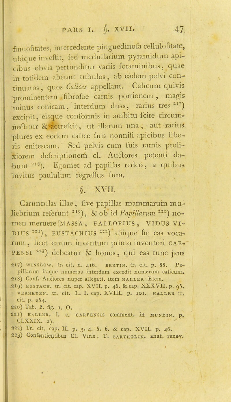 finuofitateSj intercedente pingucdinofa cellulofitate, ubique inveflit, led medullarium pyramidum api- tibus obvia pertunditur variis foraminibus, quae in totidem abeunt tubulos, ab eadem pelvi con- tinuatos, quos Calices appellant. Calicum quivis prominentem fibrofae carnis portionem , magis minus conicam, interdum duas, rarius tres -I7) excipit, eisgue conformis in ambitu fcite circum- nectitur &*accrefcit, ut illarum una , aut rariul plures ex eodem calice fuis nonnifi apicibus libe- ris enitescant. Sed pelvis cum fuis ramis proli- xiorem defcriptionern cl. Auctores petenti da- bunt -1S). Egomet ad papillas redeo, a quibus invitus paululum regreifus ium. §. XVII. Carunculas' illae , five papillas mammarum mti- liebrium referunt 219), & ob id Papillarum 22C) no- men meruere [massa , fallopius, VIDUS VI- Dius -21), eustachius aliique fic eas voca- runt, licet earum inventum primo inventori car- pensi 3) debeatur 8c honos, qui eas tunc jam 217) winslow. tr. cit. n. 416. bertin. tr. cit. p. 88. Pa- pillarum itaque numerus interdum excedit numerum calicum. 218) Conf. Auclores nuper allegati. item haller Elem. 219) eustach. tr. cit. cap. XVII. p. 46. 8c cap. XXXVII. p. g5. VERHEYEN. tr. cit. L. I. Cap. XVIII. p. 101. HALLER tT. cit. p. 354. 220) Tab. I. fig. 1. O. 2ai) haller. 1. c. carpensis comment. in mundin. p. CLXXIX. a). * 222) Tr. cit. cap. II. p. 3. 4. 5. 6. & cap. XVII. p. 46. 2.23) ConfrnUcntibus Cl. Viris : T. bartholin. anat. renay.