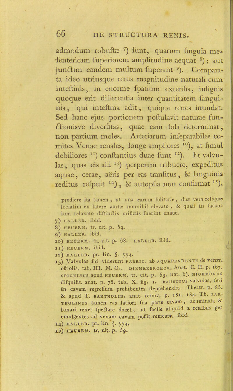 admodum robufta? 7) funt, quarum fmgula me- 'fentericam fuperiorem amplitudine aequat 8); aut junclim eandem multum fuperant 9). Compara- ta ideo utriusque renis magnitudine naturali cum inteftinis, in enorme fpatium extenfis, infignis quoque erit diflerentia inter quantitatem fangui- nis, qui inteftina adit, quique renes inundat. Sed hanc ejus portionem poftulavit naturae fun- £tionisve diverfitas, quae eam lola determinat, non partium moles. Arteriarum infeparabiles co- mites Venae renales, longe ampliores 10), at fimul debiliores 1') conftantius duae funt I2). Et valvu- las, quas eis alii I3) perperam tribuere, expeditus aquae, cerae, aeris per eas tranfitus, 8c ianguinis reditus refpuit 8c autopfia non confirmat 15). prodiere ita tamen , ut una earum folifarie, dua: vero relifjuas fociatim ex latere aorta? nonnihil elevato , & quafi in faccu- lum relaxato diftinctis orificiis fuerint enata:. 7) haller. ibid. 8) heuerm. tr. cit. p. 5g. 9) haller. ibid. 10) heuerm. tr. cit. p. 58. haller. ibid. 11) heuerm. ibid. iq) haller. pr. lin. §. 774. 13) Valvulas ibi viderunt fasrig. ab a9_uapendente de venar. oftiolis. tab. III. M. O.. uiemerbroeck. Anat. C. H. p. 167. spigehus apud heuerm. tr. cit. p. 5g. not. b). highmorus difquifit. anat. p. 75. tab. X. fig. 1. bauhinus valvulas, feri in cavam regreffum prohibentes deprehendit. Theatr. p. 85. Sc apud T. bartholin. anat. renov. p. 181. 184. Th. bar- tholinus tamen eas latiori fua parte cavam , acuminata &: lunari renes fpedtare docet, ut facile aliquid a renibus per emulgentes ad venam cavam pofiit rernear». ibid. 14) haller. pr. lin. §. 774, 15) hbujbrm. tr. cit. p. 59.