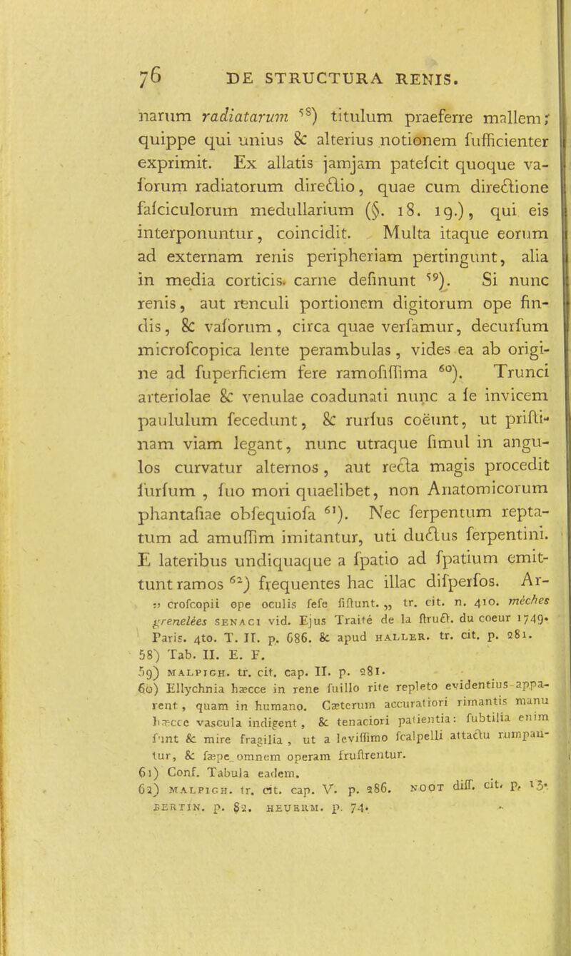 narum radiatarum 5S) titulum praeferre mallemi quippe qui unius & alterius notionem fufncienter exprimit. Ex allatis jamjam pateicit quoque va- forum radiatorum direclio, quae cum directione faiciculorum medullarium (§. 18. 19.), qui eis interponuntur, coincidit. Multa itaque eorum ad externam renis peripheriam pertingunt, alia in media corticis. carne definunt Si nunc renis, aut renculi portionem digitorum ope fin- dis, &; vaforum , circa quae verfamur, decurfum microfcopica lente perambulas, vides ea ab origi- ne ad fuperficiem fere ramofifiima 60). Trunci arteriolae & venulae coadunati nunc a le invicem paululum fecedunt, & rurfus coeunt, ut prifli- nam viam legant, nunc utraque fimul in angu- los curvatur alternos, aut recla magis procedit furfum , fuo mori quaelibet, non Anatomicorum phantafiae obfequiofa 6I). Nec ferpentum repta- tum ad amufiim imitantur, uti duclus ferpentini. E lateribus undiquaque a fpatio ad fpatium emit- tuntramos6-) frequentes hac illac difperfos. Ar- :> crofcopii ope oculis fefe fiftunt. „ tr. cit. n. 410. meches grenettes senaci vid. Ejus Traite rle la ftrufr. du coeur 1749. Faris. 4to. T. IT. p. C86. &. apud haller. tr. cit. p. 281. 58) Tab. II. E. F. 59) malpigh. tr. cit. cap. II. p. 281« 60) Ellychnia ha?cce in rene fuillo rite repleto evidentius appa- vent, quam in humano. Ca?terum accuratiori rimantis manu hrr-cce vascula indieent, 8c tenaciori pauentia: fubtilia enim funt & mire fragilia , ut a leviffimo fcalpelli attaclu rumpau- tur, &: fceoe omnem operam iruftrentur. 61) Conf. Tabula earfem. 6a) MALPic.H. tr, cit. cap. V. p. 986. noot diff. cit. p, 15. JGERTIN. p. S2. HEUEHM. p. 74».