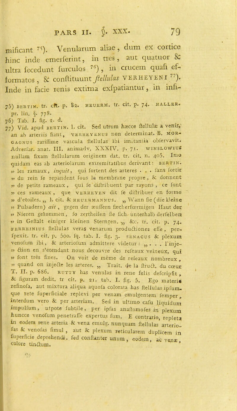 mificant Venularum aliae, dum ex cortice hinc inde emerferint, in tres, aut quatuor 8c ultra fecedunt furculos 76) , in crucem quafi ef- formatos, 8c conflituunt Jlellulas VERHEYENI 77). Inde in facie renis extima exfpatiantur, in infi- 75-) BERTIK. tr. cft. p. 83. HEUERM. tT. dt. p. 74. HALLER. pr. lin. §. 778. 76) Tab. I. fig. a. d. 77) Vid. apud bertin. 1. cit. Sed utrum hscce ftellula: a vemsy an ab arteriis fiant, verheyenus non determinat. B. mor- cagnus rariffime vascula ftellulas ibi imitantia obfervavit. Adverfar. anat. III. animadv. XXXIV. p. 71. winslowiuS nullam fixam ftellularum originem dat. tr. cit. n. 405. Imo quidam eas ab arteriolarum exiremitatibus derivant: bertin. 5» les ramaux, inquit, qui fortent des arteres . . . fans fortir » du rein fe repandent fous la membrane propre , & donncnt jj de petits rameaux , qui fe diftribuent par rayons , ce font jj ces rameaux , que verheyen dit fe diftribuer en foime j> d'etoiles. „ 1. cit. &: heuermannus. „ Wann fie (die kleine jj Pulsadern) ait, gegen der zuflern fcecherfcermigen Haut der jj Nieren gekommen, fo zertheilen fie fich unterhalb derfelben jj in Geftalt einiger kleinen Sterngen. &c. tr. cit. p. 74. terreinius ftellulas veras Venarum produdtiones effe, per- fpexit. tr. eit. p. 5oo. fq. tab. I. fig. 3. senacus & plexum venofum ibi, & arteriofurn admittere videtur : „ . . . 1'inje- :j ftion en s'etendant nous decouvre des refeaux veineux, qui jj font tres fines. On voit de meme dc refeaux nombreux , jj quand on injeae les arteres. „ Trait. tje la ftruft. du coeur T. II. p. 686. rutty has venulas in rene felis defcripfit , & figuram dedit. tr cit. p. 21. tab. I. fig. 5. Ego materi» refinofa, aut mixtura aliqua aquofa colorata has ltellulas ipfum- que rete fuperficiale replevi per venam emulgentem femper interdum vero 8c per arteriam. Sed in ultimo cafu liquidum impulfum, utpote fubtile, per ipfas anaftomofes in plexum huncce venofum penetraffe expertus fum. E contrario, replcta in eodem rene arteria & vena emulg. nunquam ftellulas' arterio- fas & venofas fimul , aUt & plexum reticularem duplkem in fuperficie deprehcndi. fed conftanter umim, oodem, ac venjc colore tinaum. *