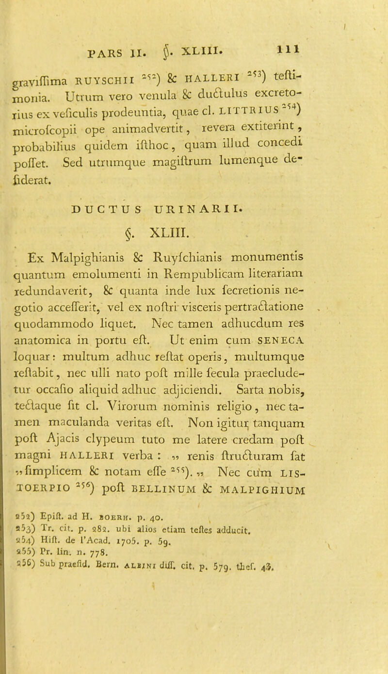 graviffima ruyschii a<s) & halleri 2«) tefti- monia. Utrum vero venula & dudulus excreto- jius ex veficulis prodeuntia, quae d. littjaius -54) microfcopii ope animadvertit, revera extitennt, probabilius quiclem ifthoc, quam illud concedi poffet. Sed utrumque magiftrum lumenque de- fcderat. DUCTUS URINARII. p - -.. §. XLIII. . ; Ex Malpighianis & Ruyfchianis monumentis quantum emolumenti in Rempublicam literariam redundaverit, & quanta inde lux fecretionis ne- gotio accefferit, vel ex noftri visceris pertra£latione quodammodo liquet. Nec tamen adhucdum res anatomica in portu eft. Ut enim cum SENECA loquar: multum adhuc reftat operis, multumque reflabit, nec ulli nato poft mille fecula praeclude- tur occafio aliquid adhuc adjiciendi. Sarta nobis, te£laque fit cl. Virorum nominis religio, nec ta- men maculanda veritas eft. Non igitur tanquam poft Ajacis clypeum tuto me latere credam poft magni halleri verba : „ renis ftruduram fat -^fimplicem & notam effe 2,s). « Nec cu'm Lis- TOERPIO 256) poft BELLINUM & MALPIGHIUM 052) Epift. ad H. boerh. p. 40. 953) Tr. cit. p. 382. ubi alios etiam tefles adducit. a54) Hift. de L'Acad. 1705. p. 5g. a55) Pr. lin. n. 778. 356) Sub praefid. Bern. albini diiT. cit. p. 579. thef. 43.